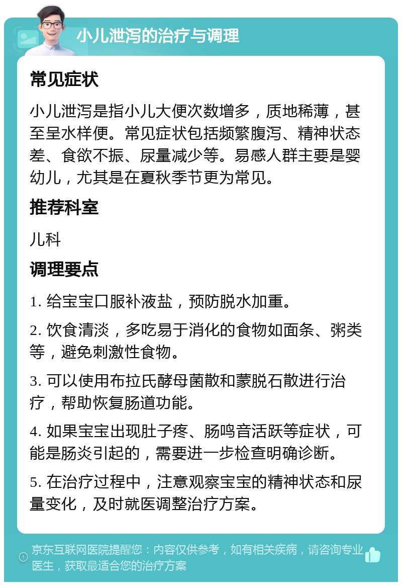 小儿泄泻的治疗与调理 常见症状 小儿泄泻是指小儿大便次数增多，质地稀薄，甚至呈水样便。常见症状包括频繁腹泻、精神状态差、食欲不振、尿量减少等。易感人群主要是婴幼儿，尤其是在夏秋季节更为常见。 推荐科室 儿科 调理要点 1. 给宝宝口服补液盐，预防脱水加重。 2. 饮食清淡，多吃易于消化的食物如面条、粥类等，避免刺激性食物。 3. 可以使用布拉氏酵母菌散和蒙脱石散进行治疗，帮助恢复肠道功能。 4. 如果宝宝出现肚子疼、肠鸣音活跃等症状，可能是肠炎引起的，需要进一步检查明确诊断。 5. 在治疗过程中，注意观察宝宝的精神状态和尿量变化，及时就医调整治疗方案。