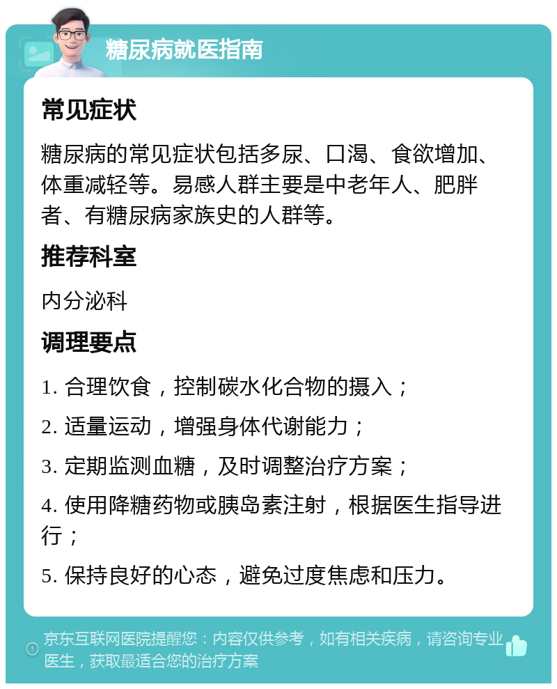 糖尿病就医指南 常见症状 糖尿病的常见症状包括多尿、口渴、食欲增加、体重减轻等。易感人群主要是中老年人、肥胖者、有糖尿病家族史的人群等。 推荐科室 内分泌科 调理要点 1. 合理饮食，控制碳水化合物的摄入； 2. 适量运动，增强身体代谢能力； 3. 定期监测血糖，及时调整治疗方案； 4. 使用降糖药物或胰岛素注射，根据医生指导进行； 5. 保持良好的心态，避免过度焦虑和压力。