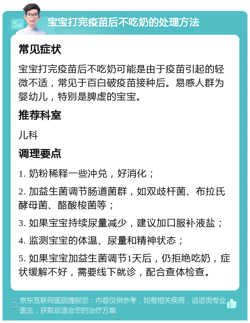 宝宝打完疫苗后不吃奶的处理方法 常见症状 宝宝打完疫苗后不吃奶可能是由于疫苗引起的轻微不适，常见于百白破疫苗接种后。易感人群为婴幼儿，特别是脾虚的宝宝。 推荐科室 儿科 调理要点 1. 奶粉稀释一些冲兑，好消化； 2. 加益生菌调节肠道菌群，如双歧杆菌、布拉氏酵母菌、酪酸梭菌等； 3. 如果宝宝持续尿量减少，建议加口服补液盐； 4. 监测宝宝的体温、尿量和精神状态； 5. 如果宝宝加益生菌调节1天后，仍拒绝吃奶，症状缓解不好，需要线下就诊，配合查体检查。