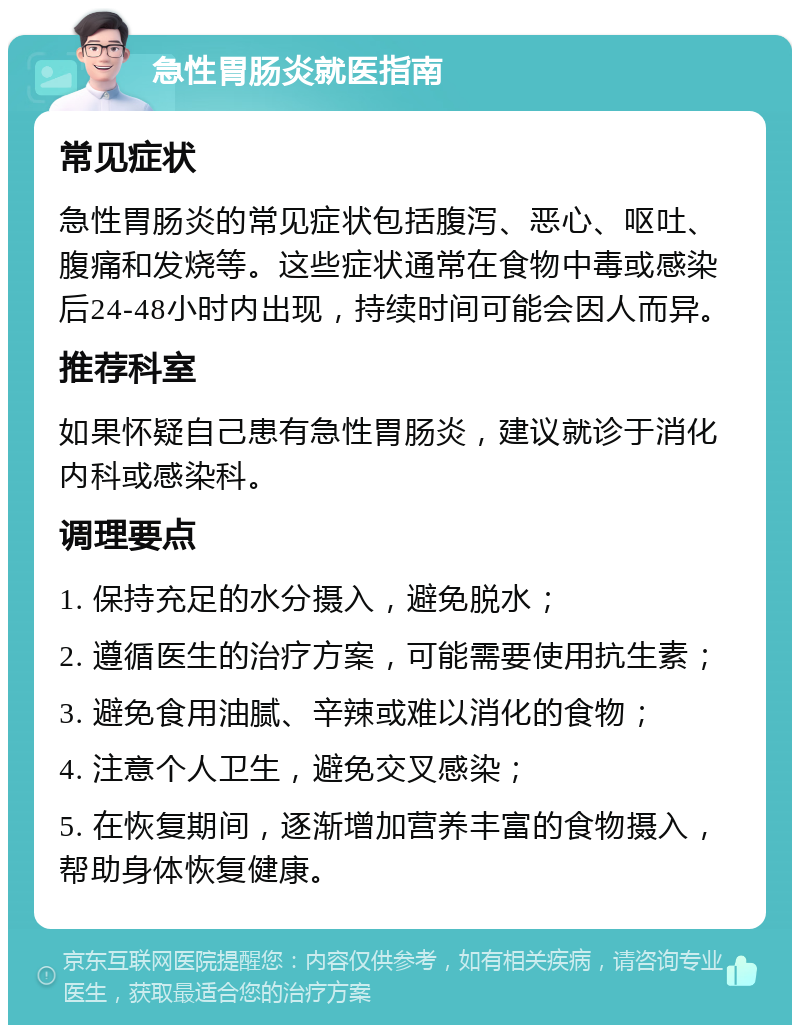 急性胃肠炎就医指南 常见症状 急性胃肠炎的常见症状包括腹泻、恶心、呕吐、腹痛和发烧等。这些症状通常在食物中毒或感染后24-48小时内出现，持续时间可能会因人而异。 推荐科室 如果怀疑自己患有急性胃肠炎，建议就诊于消化内科或感染科。 调理要点 1. 保持充足的水分摄入，避免脱水； 2. 遵循医生的治疗方案，可能需要使用抗生素； 3. 避免食用油腻、辛辣或难以消化的食物； 4. 注意个人卫生，避免交叉感染； 5. 在恢复期间，逐渐增加营养丰富的食物摄入，帮助身体恢复健康。