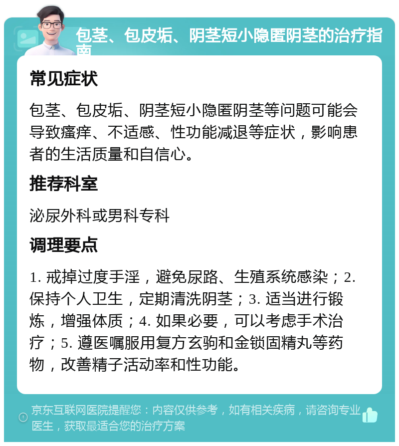 包茎、包皮垢、阴茎短小隐匿阴茎的治疗指南 常见症状 包茎、包皮垢、阴茎短小隐匿阴茎等问题可能会导致瘙痒、不适感、性功能减退等症状，影响患者的生活质量和自信心。 推荐科室 泌尿外科或男科专科 调理要点 1. 戒掉过度手淫，避免尿路、生殖系统感染；2. 保持个人卫生，定期清洗阴茎；3. 适当进行锻炼，增强体质；4. 如果必要，可以考虑手术治疗；5. 遵医嘱服用复方玄驹和金锁固精丸等药物，改善精子活动率和性功能。