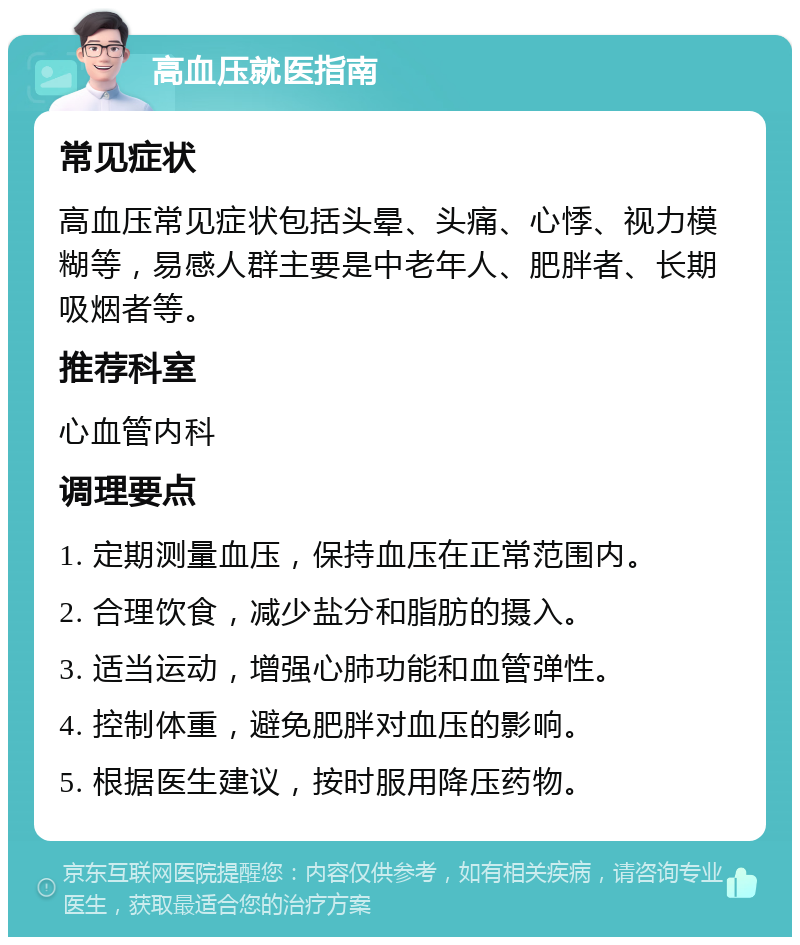 高血压就医指南 常见症状 高血压常见症状包括头晕、头痛、心悸、视力模糊等，易感人群主要是中老年人、肥胖者、长期吸烟者等。 推荐科室 心血管内科 调理要点 1. 定期测量血压，保持血压在正常范围内。 2. 合理饮食，减少盐分和脂肪的摄入。 3. 适当运动，增强心肺功能和血管弹性。 4. 控制体重，避免肥胖对血压的影响。 5. 根据医生建议，按时服用降压药物。