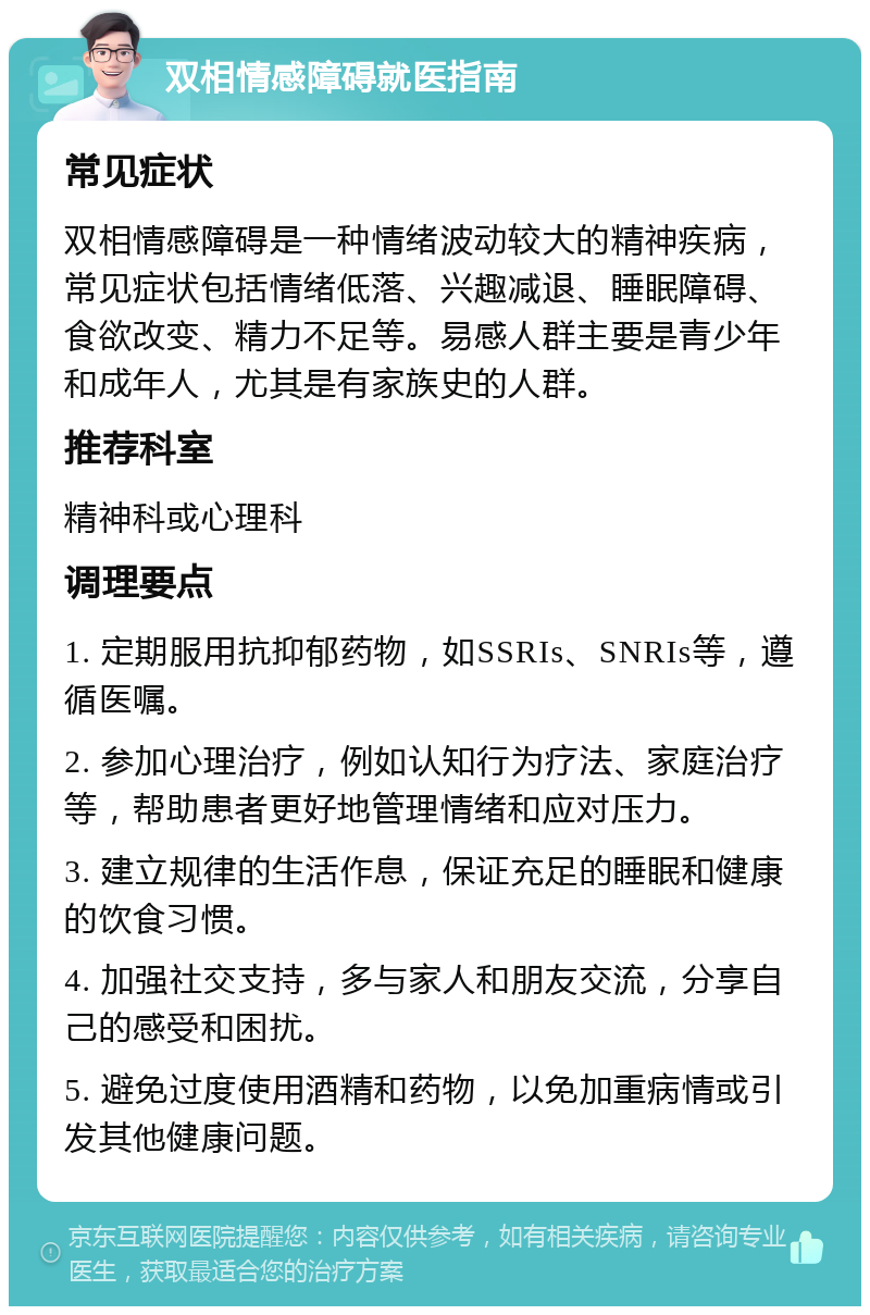 双相情感障碍就医指南 常见症状 双相情感障碍是一种情绪波动较大的精神疾病，常见症状包括情绪低落、兴趣减退、睡眠障碍、食欲改变、精力不足等。易感人群主要是青少年和成年人，尤其是有家族史的人群。 推荐科室 精神科或心理科 调理要点 1. 定期服用抗抑郁药物，如SSRIs、SNRIs等，遵循医嘱。 2. 参加心理治疗，例如认知行为疗法、家庭治疗等，帮助患者更好地管理情绪和应对压力。 3. 建立规律的生活作息，保证充足的睡眠和健康的饮食习惯。 4. 加强社交支持，多与家人和朋友交流，分享自己的感受和困扰。 5. 避免过度使用酒精和药物，以免加重病情或引发其他健康问题。