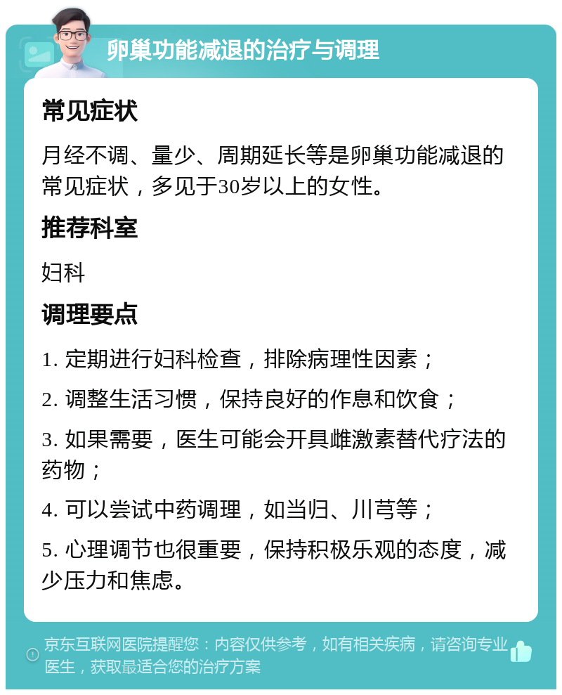 卵巢功能减退的治疗与调理 常见症状 月经不调、量少、周期延长等是卵巢功能减退的常见症状，多见于30岁以上的女性。 推荐科室 妇科 调理要点 1. 定期进行妇科检查，排除病理性因素； 2. 调整生活习惯，保持良好的作息和饮食； 3. 如果需要，医生可能会开具雌激素替代疗法的药物； 4. 可以尝试中药调理，如当归、川芎等； 5. 心理调节也很重要，保持积极乐观的态度，减少压力和焦虑。