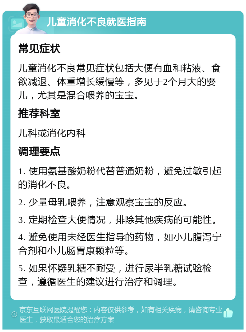 儿童消化不良就医指南 常见症状 儿童消化不良常见症状包括大便有血和粘液、食欲减退、体重增长缓慢等，多见于2个月大的婴儿，尤其是混合喂养的宝宝。 推荐科室 儿科或消化内科 调理要点 1. 使用氨基酸奶粉代替普通奶粉，避免过敏引起的消化不良。 2. 少量母乳喂养，注意观察宝宝的反应。 3. 定期检查大便情况，排除其他疾病的可能性。 4. 避免使用未经医生指导的药物，如小儿腹泻宁合剂和小儿肠胃康颗粒等。 5. 如果怀疑乳糖不耐受，进行尿半乳糖试验检查，遵循医生的建议进行治疗和调理。