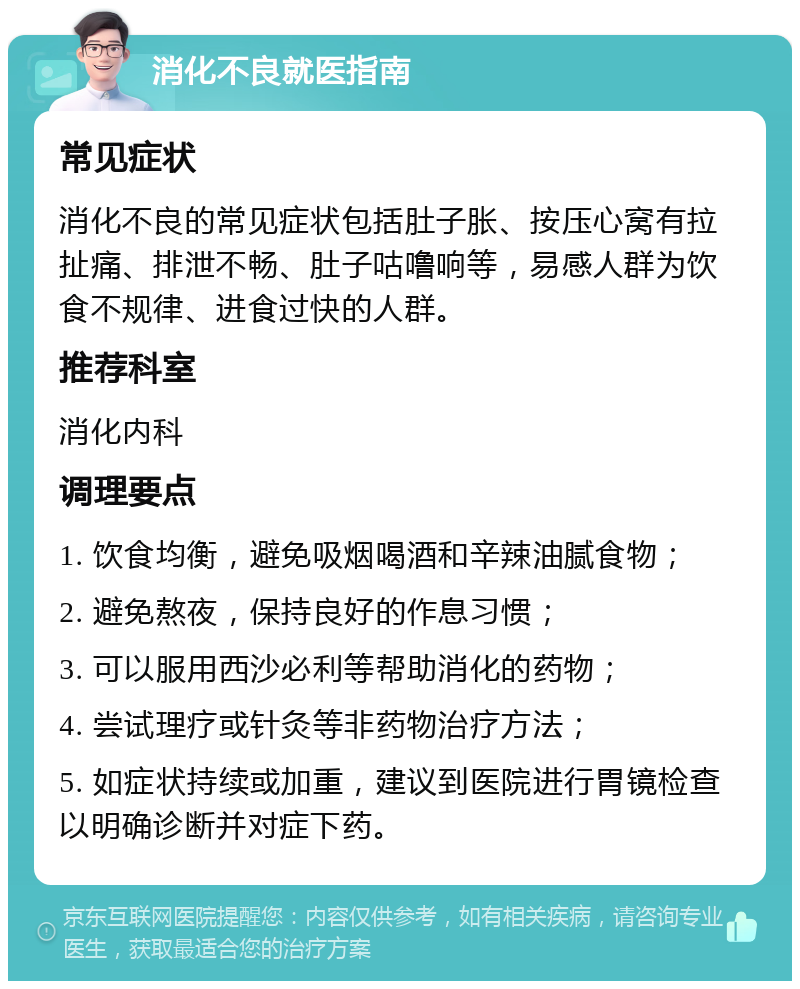 消化不良就医指南 常见症状 消化不良的常见症状包括肚子胀、按压心窝有拉扯痛、排泄不畅、肚子咕噜响等，易感人群为饮食不规律、进食过快的人群。 推荐科室 消化内科 调理要点 1. 饮食均衡，避免吸烟喝酒和辛辣油腻食物； 2. 避免熬夜，保持良好的作息习惯； 3. 可以服用西沙必利等帮助消化的药物； 4. 尝试理疗或针灸等非药物治疗方法； 5. 如症状持续或加重，建议到医院进行胃镜检查以明确诊断并对症下药。