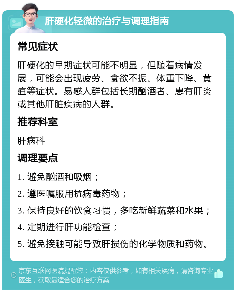 肝硬化轻微的治疗与调理指南 常见症状 肝硬化的早期症状可能不明显，但随着病情发展，可能会出现疲劳、食欲不振、体重下降、黄疸等症状。易感人群包括长期酗酒者、患有肝炎或其他肝脏疾病的人群。 推荐科室 肝病科 调理要点 1. 避免酗酒和吸烟； 2. 遵医嘱服用抗病毒药物； 3. 保持良好的饮食习惯，多吃新鲜蔬菜和水果； 4. 定期进行肝功能检查； 5. 避免接触可能导致肝损伤的化学物质和药物。