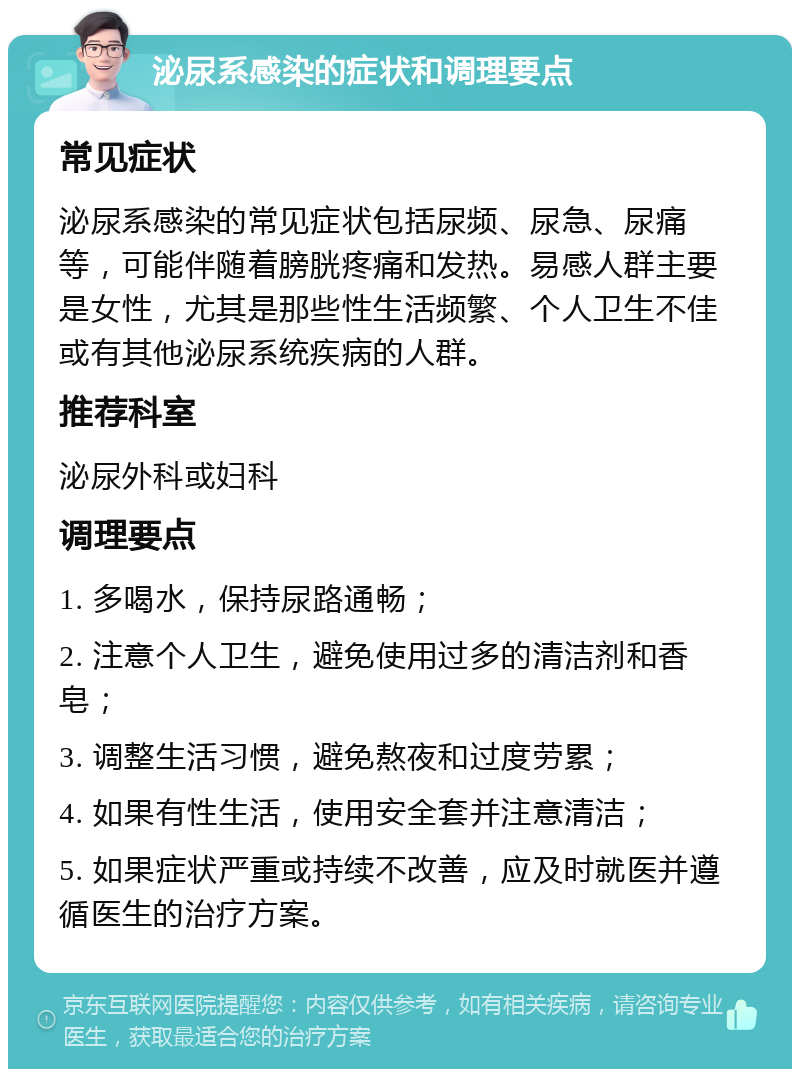 泌尿系感染的症状和调理要点 常见症状 泌尿系感染的常见症状包括尿频、尿急、尿痛等，可能伴随着膀胱疼痛和发热。易感人群主要是女性，尤其是那些性生活频繁、个人卫生不佳或有其他泌尿系统疾病的人群。 推荐科室 泌尿外科或妇科 调理要点 1. 多喝水，保持尿路通畅； 2. 注意个人卫生，避免使用过多的清洁剂和香皂； 3. 调整生活习惯，避免熬夜和过度劳累； 4. 如果有性生活，使用安全套并注意清洁； 5. 如果症状严重或持续不改善，应及时就医并遵循医生的治疗方案。