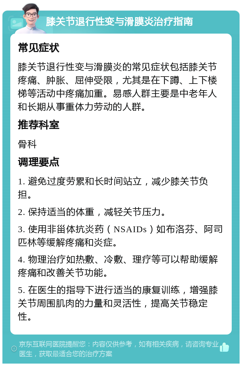 膝关节退行性变与滑膜炎治疗指南 常见症状 膝关节退行性变与滑膜炎的常见症状包括膝关节疼痛、肿胀、屈伸受限，尤其是在下蹲、上下楼梯等活动中疼痛加重。易感人群主要是中老年人和长期从事重体力劳动的人群。 推荐科室 骨科 调理要点 1. 避免过度劳累和长时间站立，减少膝关节负担。 2. 保持适当的体重，减轻关节压力。 3. 使用非甾体抗炎药（NSAIDs）如布洛芬、阿司匹林等缓解疼痛和炎症。 4. 物理治疗如热敷、冷敷、理疗等可以帮助缓解疼痛和改善关节功能。 5. 在医生的指导下进行适当的康复训练，增强膝关节周围肌肉的力量和灵活性，提高关节稳定性。