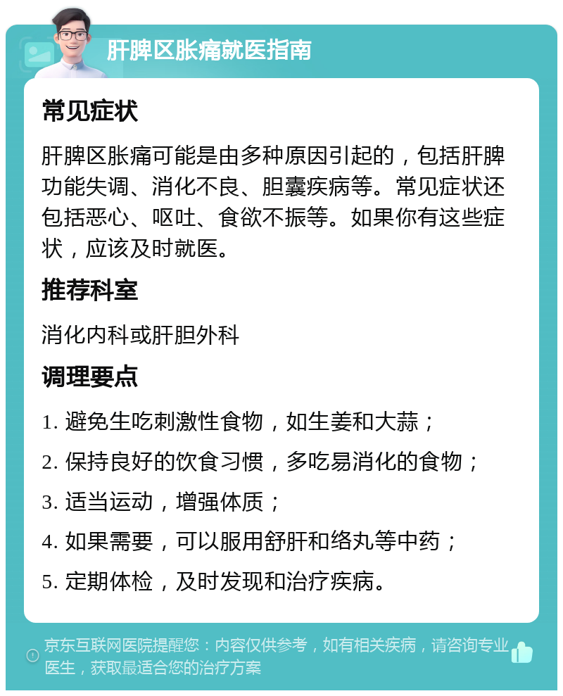 肝脾区胀痛就医指南 常见症状 肝脾区胀痛可能是由多种原因引起的，包括肝脾功能失调、消化不良、胆囊疾病等。常见症状还包括恶心、呕吐、食欲不振等。如果你有这些症状，应该及时就医。 推荐科室 消化内科或肝胆外科 调理要点 1. 避免生吃刺激性食物，如生姜和大蒜； 2. 保持良好的饮食习惯，多吃易消化的食物； 3. 适当运动，增强体质； 4. 如果需要，可以服用舒肝和络丸等中药； 5. 定期体检，及时发现和治疗疾病。