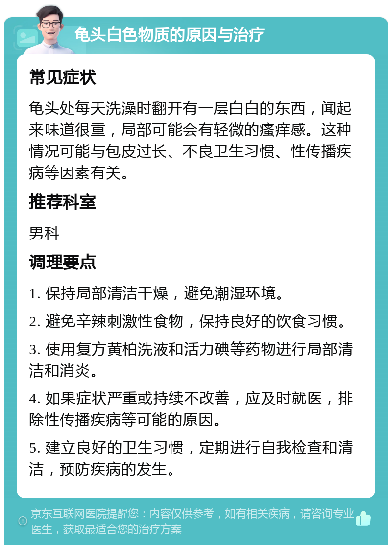 龟头白色物质的原因与治疗 常见症状 龟头处每天洗澡时翻开有一层白白的东西，闻起来味道很重，局部可能会有轻微的瘙痒感。这种情况可能与包皮过长、不良卫生习惯、性传播疾病等因素有关。 推荐科室 男科 调理要点 1. 保持局部清洁干燥，避免潮湿环境。 2. 避免辛辣刺激性食物，保持良好的饮食习惯。 3. 使用复方黄柏洗液和活力碘等药物进行局部清洁和消炎。 4. 如果症状严重或持续不改善，应及时就医，排除性传播疾病等可能的原因。 5. 建立良好的卫生习惯，定期进行自我检查和清洁，预防疾病的发生。