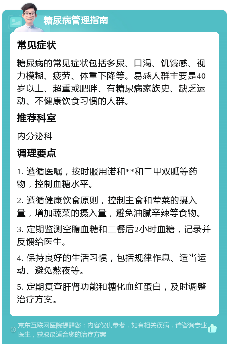 糖尿病管理指南 常见症状 糖尿病的常见症状包括多尿、口渴、饥饿感、视力模糊、疲劳、体重下降等。易感人群主要是40岁以上、超重或肥胖、有糖尿病家族史、缺乏运动、不健康饮食习惯的人群。 推荐科室 内分泌科 调理要点 1. 遵循医嘱，按时服用诺和**和二甲双胍等药物，控制血糖水平。 2. 遵循健康饮食原则，控制主食和荤菜的摄入量，增加蔬菜的摄入量，避免油腻辛辣等食物。 3. 定期监测空腹血糖和三餐后2小时血糖，记录并反馈给医生。 4. 保持良好的生活习惯，包括规律作息、适当运动、避免熬夜等。 5. 定期复查肝肾功能和糖化血红蛋白，及时调整治疗方案。