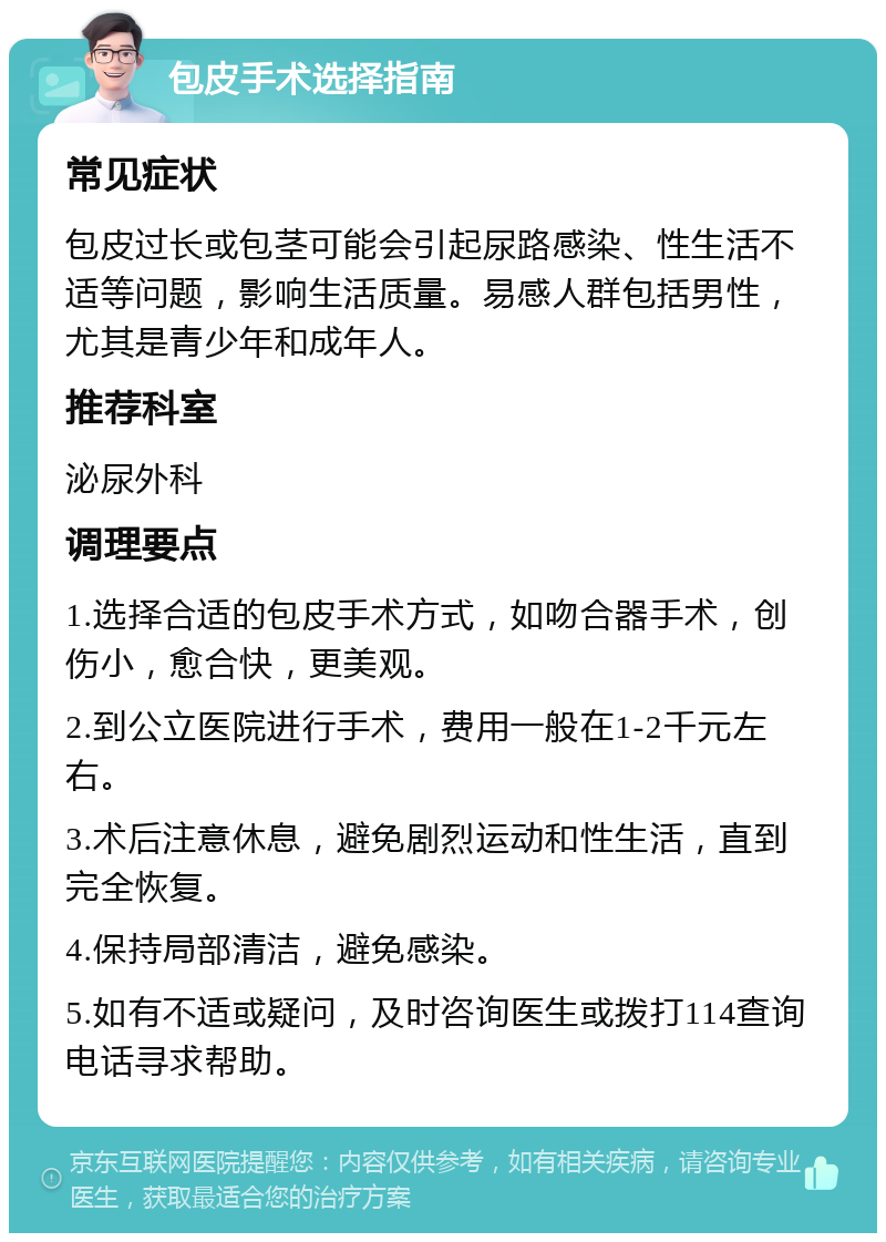 包皮手术选择指南 常见症状 包皮过长或包茎可能会引起尿路感染、性生活不适等问题，影响生活质量。易感人群包括男性，尤其是青少年和成年人。 推荐科室 泌尿外科 调理要点 1.选择合适的包皮手术方式，如吻合器手术，创伤小，愈合快，更美观。 2.到公立医院进行手术，费用一般在1-2千元左右。 3.术后注意休息，避免剧烈运动和性生活，直到完全恢复。 4.保持局部清洁，避免感染。 5.如有不适或疑问，及时咨询医生或拨打114查询电话寻求帮助。