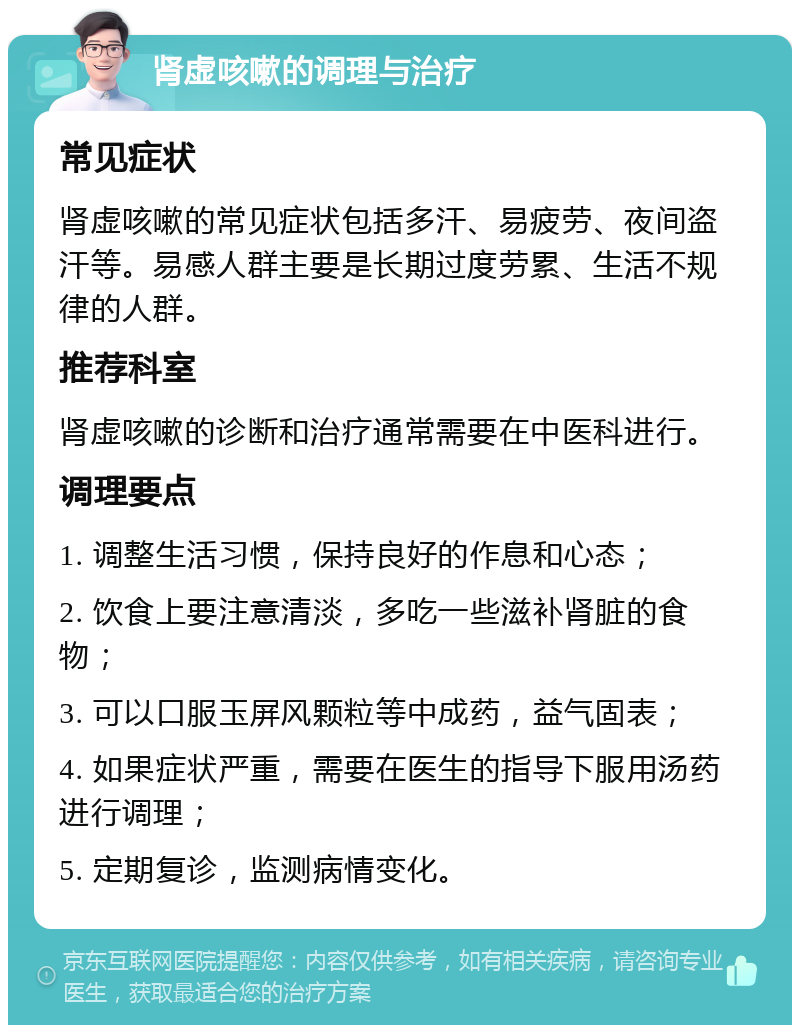 肾虚咳嗽的调理与治疗 常见症状 肾虚咳嗽的常见症状包括多汗、易疲劳、夜间盗汗等。易感人群主要是长期过度劳累、生活不规律的人群。 推荐科室 肾虚咳嗽的诊断和治疗通常需要在中医科进行。 调理要点 1. 调整生活习惯，保持良好的作息和心态； 2. 饮食上要注意清淡，多吃一些滋补肾脏的食物； 3. 可以口服玉屏风颗粒等中成药，益气固表； 4. 如果症状严重，需要在医生的指导下服用汤药进行调理； 5. 定期复诊，监测病情变化。