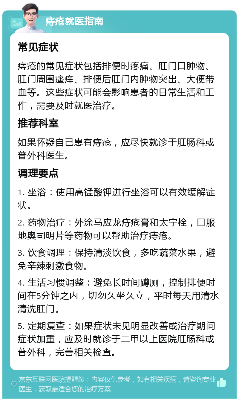 痔疮就医指南 常见症状 痔疮的常见症状包括排便时疼痛、肛门口肿物、肛门周围瘙痒、排便后肛门内肿物突出、大便带血等。这些症状可能会影响患者的日常生活和工作，需要及时就医治疗。 推荐科室 如果怀疑自己患有痔疮，应尽快就诊于肛肠科或普外科医生。 调理要点 1. 坐浴：使用高锰酸钾进行坐浴可以有效缓解症状。 2. 药物治疗：外涂马应龙痔疮膏和太宁栓，口服地奥司明片等药物可以帮助治疗痔疮。 3. 饮食调理：保持清淡饮食，多吃蔬菜水果，避免辛辣刺激食物。 4. 生活习惯调整：避免长时间蹲厕，控制排便时间在5分钟之内，切勿久坐久立，平时每天用清水清洗肛门。 5. 定期复查：如果症状未见明显改善或治疗期间症状加重，应及时就诊于二甲以上医院肛肠科或普外科，完善相关检查。