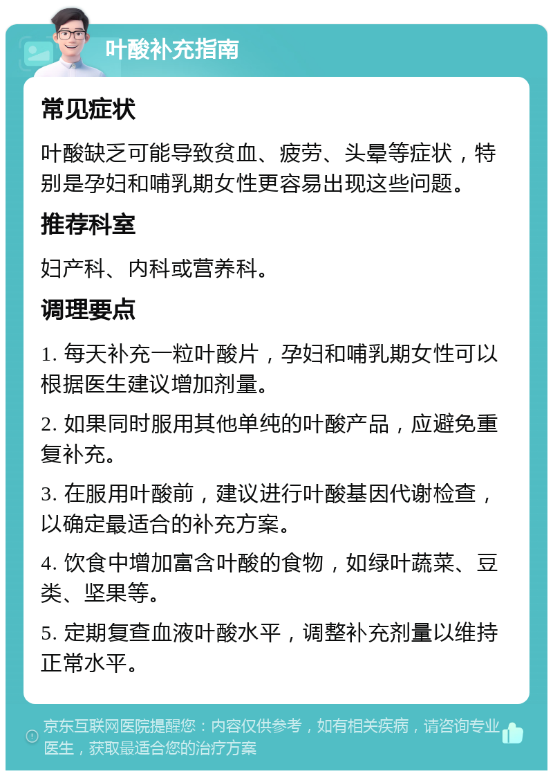 叶酸补充指南 常见症状 叶酸缺乏可能导致贫血、疲劳、头晕等症状，特别是孕妇和哺乳期女性更容易出现这些问题。 推荐科室 妇产科、内科或营养科。 调理要点 1. 每天补充一粒叶酸片，孕妇和哺乳期女性可以根据医生建议增加剂量。 2. 如果同时服用其他单纯的叶酸产品，应避免重复补充。 3. 在服用叶酸前，建议进行叶酸基因代谢检查，以确定最适合的补充方案。 4. 饮食中增加富含叶酸的食物，如绿叶蔬菜、豆类、坚果等。 5. 定期复查血液叶酸水平，调整补充剂量以维持正常水平。