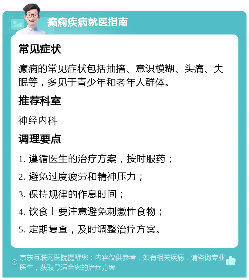 癫痫疾病就医指南 常见症状 癫痫的常见症状包括抽搐、意识模糊、头痛、失眠等，多见于青少年和老年人群体。 推荐科室 神经内科 调理要点 1. 遵循医生的治疗方案，按时服药； 2. 避免过度疲劳和精神压力； 3. 保持规律的作息时间； 4. 饮食上要注意避免刺激性食物； 5. 定期复查，及时调整治疗方案。