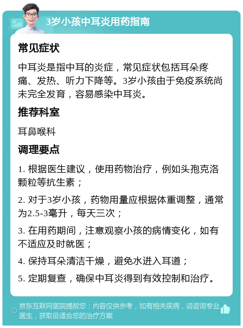 3岁小孩中耳炎用药指南 常见症状 中耳炎是指中耳的炎症，常见症状包括耳朵疼痛、发热、听力下降等。3岁小孩由于免疫系统尚未完全发育，容易感染中耳炎。 推荐科室 耳鼻喉科 调理要点 1. 根据医生建议，使用药物治疗，例如头孢克洛颗粒等抗生素； 2. 对于3岁小孩，药物用量应根据体重调整，通常为2.5-3毫升，每天三次； 3. 在用药期间，注意观察小孩的病情变化，如有不适应及时就医； 4. 保持耳朵清洁干燥，避免水进入耳道； 5. 定期复查，确保中耳炎得到有效控制和治疗。