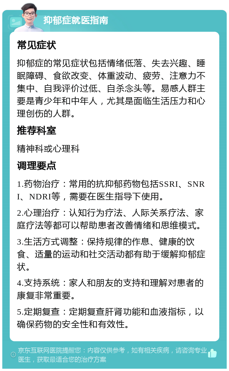 抑郁症就医指南 常见症状 抑郁症的常见症状包括情绪低落、失去兴趣、睡眠障碍、食欲改变、体重波动、疲劳、注意力不集中、自我评价过低、自杀念头等。易感人群主要是青少年和中年人，尤其是面临生活压力和心理创伤的人群。 推荐科室 精神科或心理科 调理要点 1.药物治疗：常用的抗抑郁药物包括SSRI、SNRI、NDRI等，需要在医生指导下使用。 2.心理治疗：认知行为疗法、人际关系疗法、家庭疗法等都可以帮助患者改善情绪和思维模式。 3.生活方式调整：保持规律的作息、健康的饮食、适量的运动和社交活动都有助于缓解抑郁症状。 4.支持系统：家人和朋友的支持和理解对患者的康复非常重要。 5.定期复查：定期复查肝肾功能和血液指标，以确保药物的安全性和有效性。