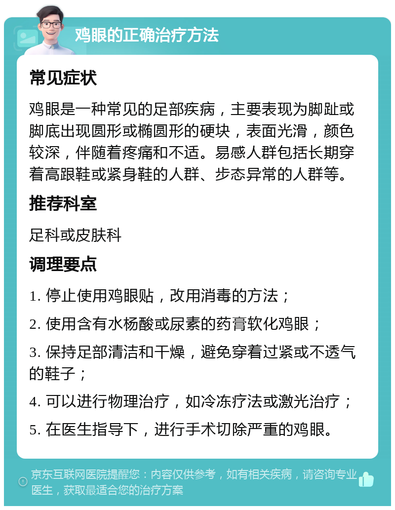 鸡眼的正确治疗方法 常见症状 鸡眼是一种常见的足部疾病，主要表现为脚趾或脚底出现圆形或椭圆形的硬块，表面光滑，颜色较深，伴随着疼痛和不适。易感人群包括长期穿着高跟鞋或紧身鞋的人群、步态异常的人群等。 推荐科室 足科或皮肤科 调理要点 1. 停止使用鸡眼贴，改用消毒的方法； 2. 使用含有水杨酸或尿素的药膏软化鸡眼； 3. 保持足部清洁和干燥，避免穿着过紧或不透气的鞋子； 4. 可以进行物理治疗，如冷冻疗法或激光治疗； 5. 在医生指导下，进行手术切除严重的鸡眼。