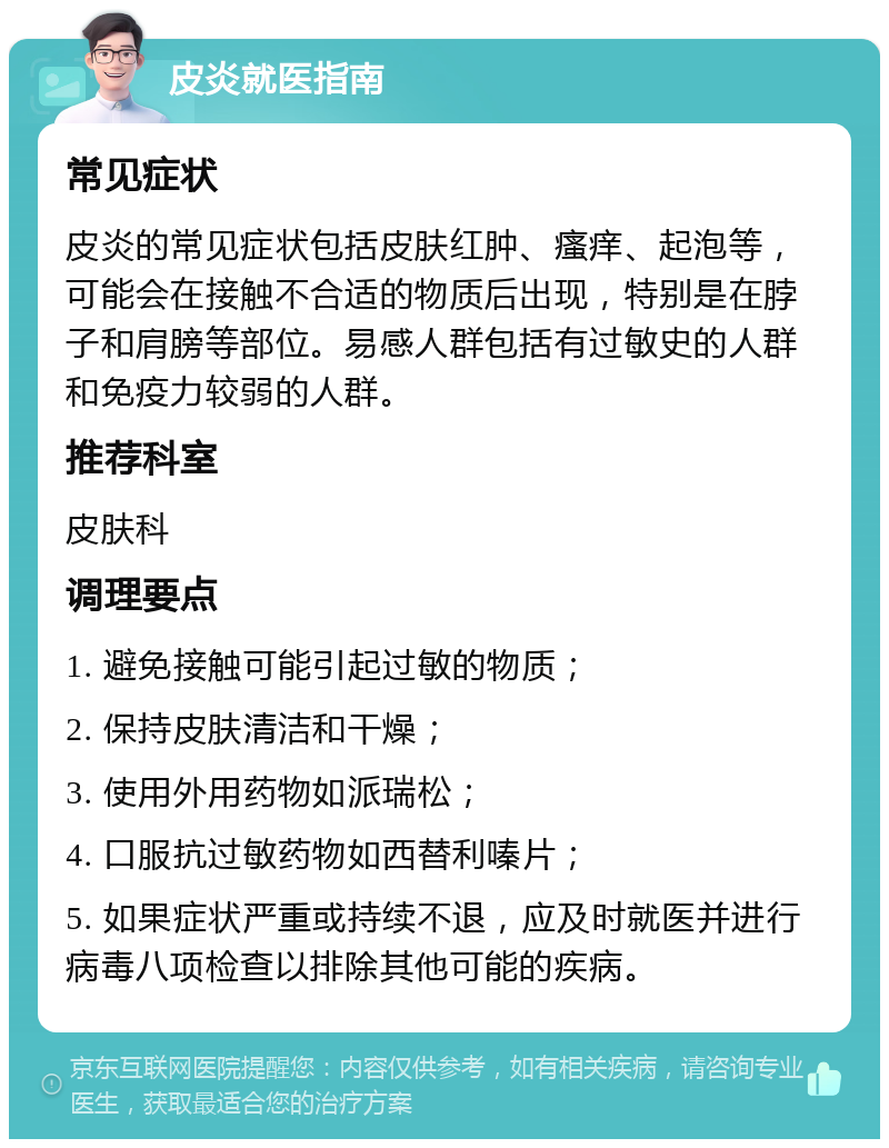 皮炎就医指南 常见症状 皮炎的常见症状包括皮肤红肿、瘙痒、起泡等，可能会在接触不合适的物质后出现，特别是在脖子和肩膀等部位。易感人群包括有过敏史的人群和免疫力较弱的人群。 推荐科室 皮肤科 调理要点 1. 避免接触可能引起过敏的物质； 2. 保持皮肤清洁和干燥； 3. 使用外用药物如派瑞松； 4. 口服抗过敏药物如西替利嗪片； 5. 如果症状严重或持续不退，应及时就医并进行病毒八项检查以排除其他可能的疾病。