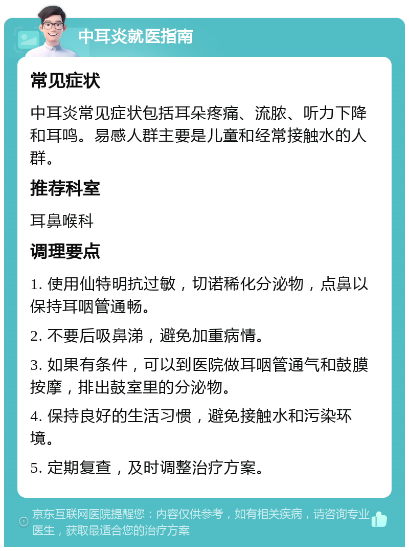 中耳炎就医指南 常见症状 中耳炎常见症状包括耳朵疼痛、流脓、听力下降和耳鸣。易感人群主要是儿童和经常接触水的人群。 推荐科室 耳鼻喉科 调理要点 1. 使用仙特明抗过敏，切诺稀化分泌物，点鼻以保持耳咽管通畅。 2. 不要后吸鼻涕，避免加重病情。 3. 如果有条件，可以到医院做耳咽管通气和鼓膜按摩，排出鼓室里的分泌物。 4. 保持良好的生活习惯，避免接触水和污染环境。 5. 定期复查，及时调整治疗方案。