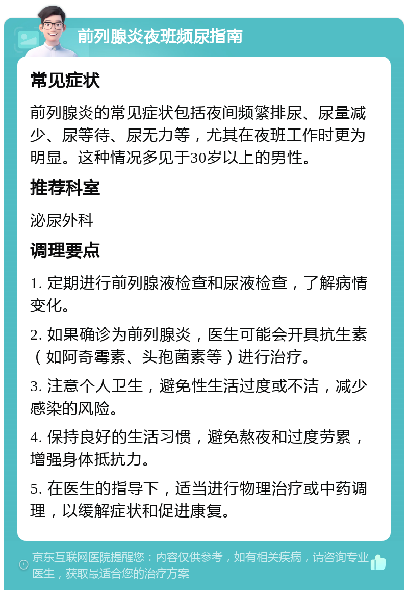 前列腺炎夜班频尿指南 常见症状 前列腺炎的常见症状包括夜间频繁排尿、尿量减少、尿等待、尿无力等，尤其在夜班工作时更为明显。这种情况多见于30岁以上的男性。 推荐科室 泌尿外科 调理要点 1. 定期进行前列腺液检查和尿液检查，了解病情变化。 2. 如果确诊为前列腺炎，医生可能会开具抗生素（如阿奇霉素、头孢菌素等）进行治疗。 3. 注意个人卫生，避免性生活过度或不洁，减少感染的风险。 4. 保持良好的生活习惯，避免熬夜和过度劳累，增强身体抵抗力。 5. 在医生的指导下，适当进行物理治疗或中药调理，以缓解症状和促进康复。