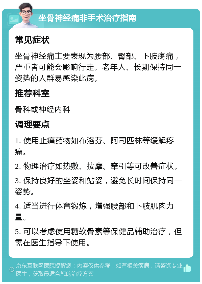 坐骨神经痛非手术治疗指南 常见症状 坐骨神经痛主要表现为腰部、臀部、下肢疼痛，严重者可能会影响行走。老年人、长期保持同一姿势的人群易感染此病。 推荐科室 骨科或神经内科 调理要点 1. 使用止痛药物如布洛芬、阿司匹林等缓解疼痛。 2. 物理治疗如热敷、按摩、牵引等可改善症状。 3. 保持良好的坐姿和站姿，避免长时间保持同一姿势。 4. 适当进行体育锻炼，增强腰部和下肢肌肉力量。 5. 可以考虑使用糖软骨素等保健品辅助治疗，但需在医生指导下使用。