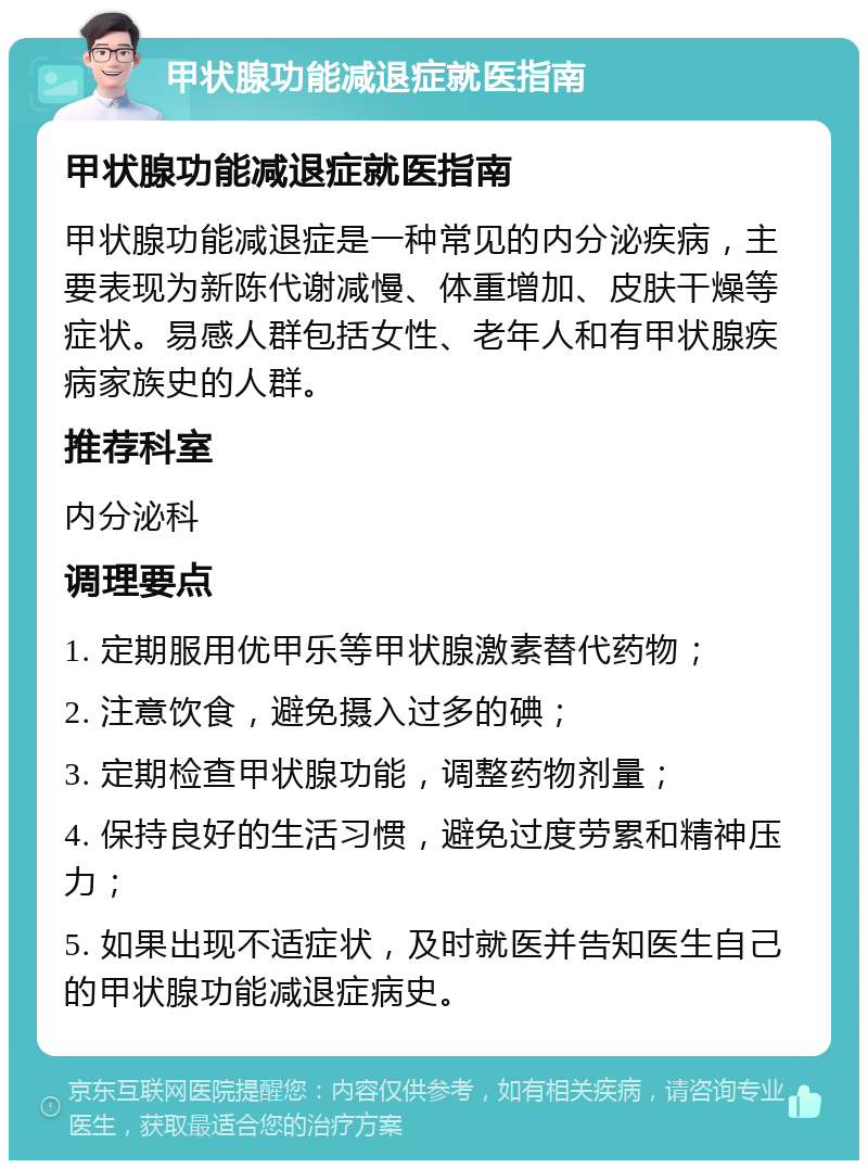 甲状腺功能减退症就医指南 甲状腺功能减退症就医指南 甲状腺功能减退症是一种常见的内分泌疾病，主要表现为新陈代谢减慢、体重增加、皮肤干燥等症状。易感人群包括女性、老年人和有甲状腺疾病家族史的人群。 推荐科室 内分泌科 调理要点 1. 定期服用优甲乐等甲状腺激素替代药物； 2. 注意饮食，避免摄入过多的碘； 3. 定期检查甲状腺功能，调整药物剂量； 4. 保持良好的生活习惯，避免过度劳累和精神压力； 5. 如果出现不适症状，及时就医并告知医生自己的甲状腺功能减退症病史。