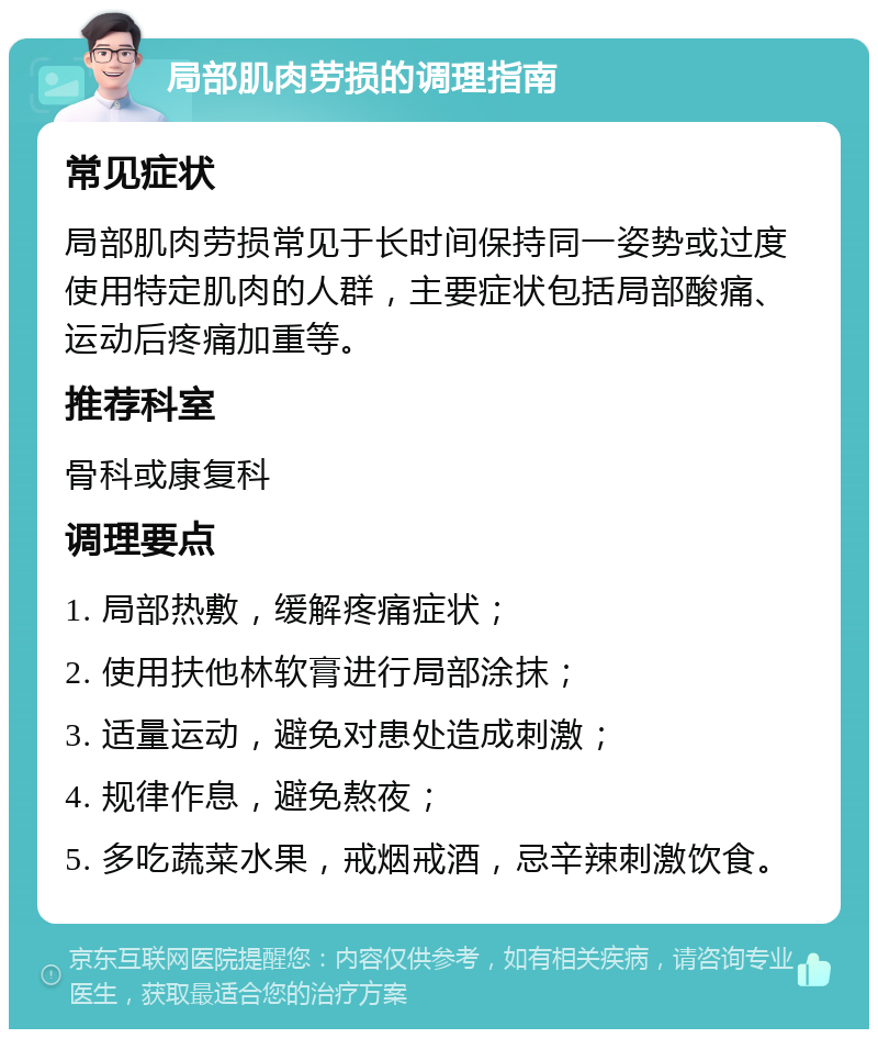 局部肌肉劳损的调理指南 常见症状 局部肌肉劳损常见于长时间保持同一姿势或过度使用特定肌肉的人群，主要症状包括局部酸痛、运动后疼痛加重等。 推荐科室 骨科或康复科 调理要点 1. 局部热敷，缓解疼痛症状； 2. 使用扶他林软膏进行局部涂抹； 3. 适量运动，避免对患处造成刺激； 4. 规律作息，避免熬夜； 5. 多吃蔬菜水果，戒烟戒酒，忌辛辣刺激饮食。