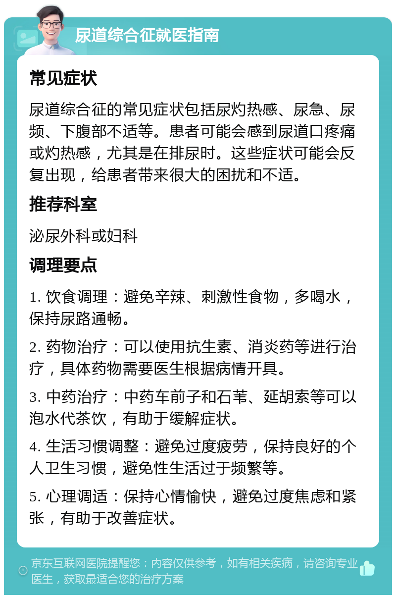 尿道综合征就医指南 常见症状 尿道综合征的常见症状包括尿灼热感、尿急、尿频、下腹部不适等。患者可能会感到尿道口疼痛或灼热感，尤其是在排尿时。这些症状可能会反复出现，给患者带来很大的困扰和不适。 推荐科室 泌尿外科或妇科 调理要点 1. 饮食调理：避免辛辣、刺激性食物，多喝水，保持尿路通畅。 2. 药物治疗：可以使用抗生素、消炎药等进行治疗，具体药物需要医生根据病情开具。 3. 中药治疗：中药车前子和石苇、延胡索等可以泡水代茶饮，有助于缓解症状。 4. 生活习惯调整：避免过度疲劳，保持良好的个人卫生习惯，避免性生活过于频繁等。 5. 心理调适：保持心情愉快，避免过度焦虑和紧张，有助于改善症状。