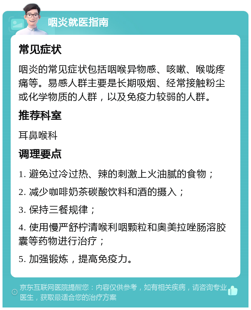 咽炎就医指南 常见症状 咽炎的常见症状包括咽喉异物感、咳嗽、喉咙疼痛等。易感人群主要是长期吸烟、经常接触粉尘或化学物质的人群，以及免疫力较弱的人群。 推荐科室 耳鼻喉科 调理要点 1. 避免过冷过热、辣的刺激上火油腻的食物； 2. 减少咖啡奶茶碳酸饮料和酒的摄入； 3. 保持三餐规律； 4. 使用慢严舒柠清喉利咽颗粒和奥美拉唑肠溶胶囊等药物进行治疗； 5. 加强锻炼，提高免疫力。