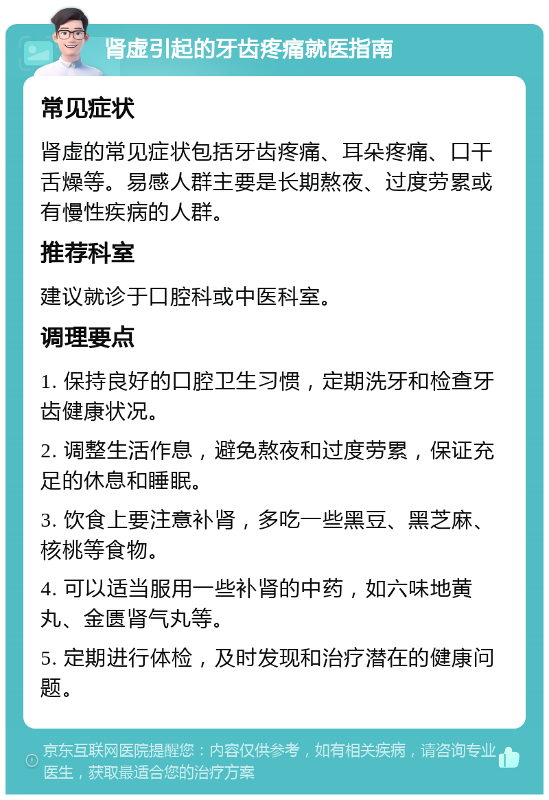 肾虚引起的牙齿疼痛就医指南 常见症状 肾虚的常见症状包括牙齿疼痛、耳朵疼痛、口干舌燥等。易感人群主要是长期熬夜、过度劳累或有慢性疾病的人群。 推荐科室 建议就诊于口腔科或中医科室。 调理要点 1. 保持良好的口腔卫生习惯，定期洗牙和检查牙齿健康状况。 2. 调整生活作息，避免熬夜和过度劳累，保证充足的休息和睡眠。 3. 饮食上要注意补肾，多吃一些黑豆、黑芝麻、核桃等食物。 4. 可以适当服用一些补肾的中药，如六味地黄丸、金匮肾气丸等。 5. 定期进行体检，及时发现和治疗潜在的健康问题。