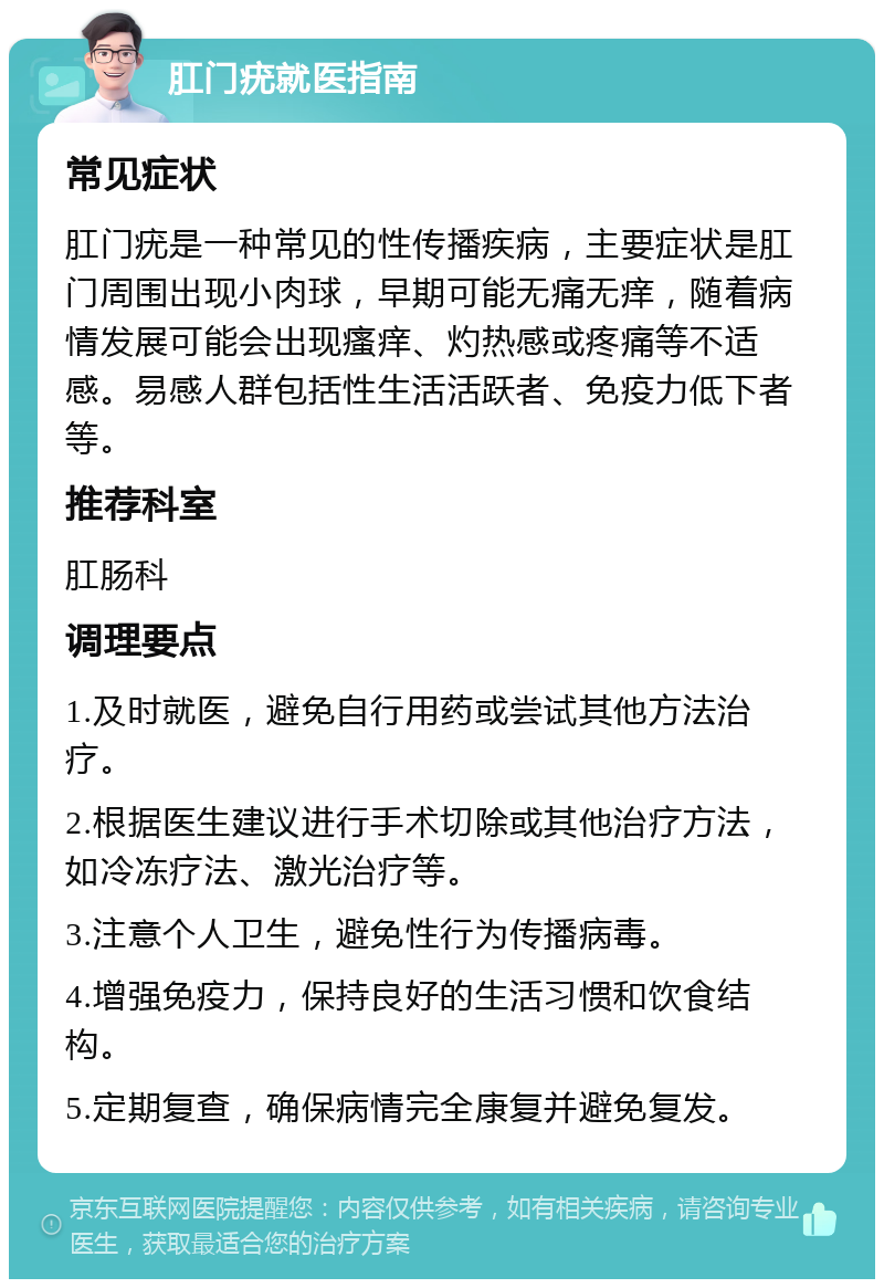 肛门疣就医指南 常见症状 肛门疣是一种常见的性传播疾病，主要症状是肛门周围出现小肉球，早期可能无痛无痒，随着病情发展可能会出现瘙痒、灼热感或疼痛等不适感。易感人群包括性生活活跃者、免疫力低下者等。 推荐科室 肛肠科 调理要点 1.及时就医，避免自行用药或尝试其他方法治疗。 2.根据医生建议进行手术切除或其他治疗方法，如冷冻疗法、激光治疗等。 3.注意个人卫生，避免性行为传播病毒。 4.增强免疫力，保持良好的生活习惯和饮食结构。 5.定期复查，确保病情完全康复并避免复发。