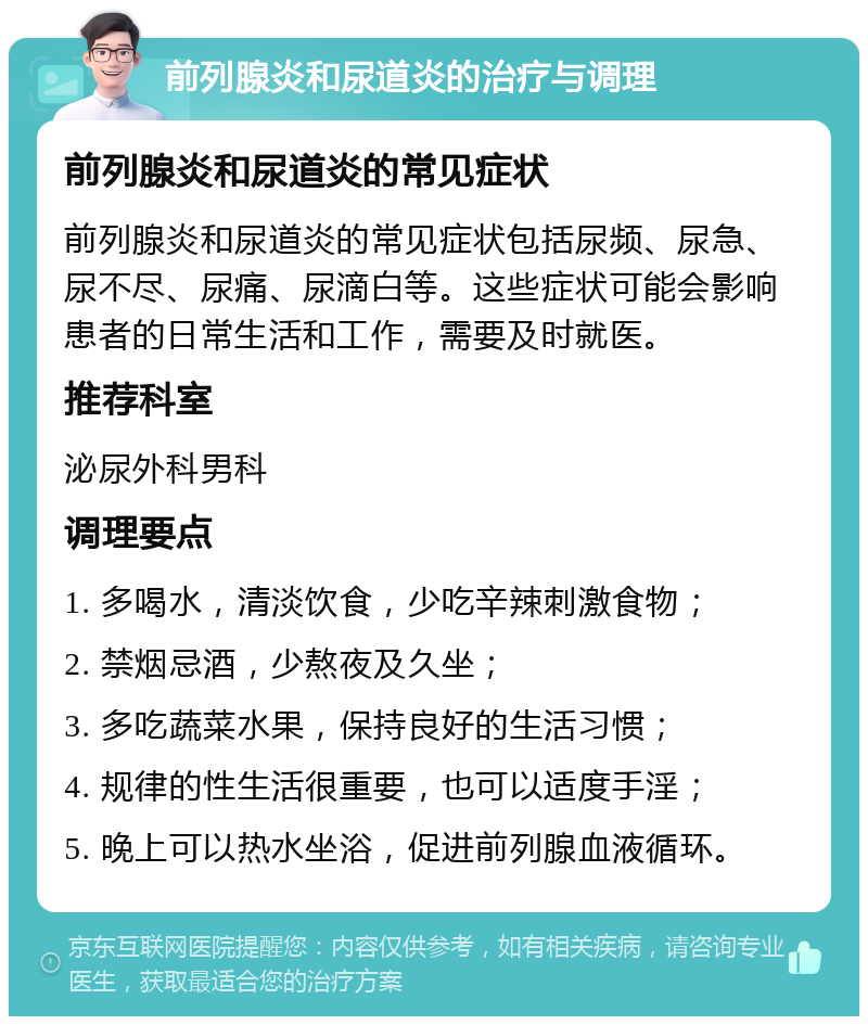 前列腺炎和尿道炎的治疗与调理 前列腺炎和尿道炎的常见症状 前列腺炎和尿道炎的常见症状包括尿频、尿急、尿不尽、尿痛、尿滴白等。这些症状可能会影响患者的日常生活和工作，需要及时就医。 推荐科室 泌尿外科男科 调理要点 1. 多喝水，清淡饮食，少吃辛辣刺激食物； 2. 禁烟忌酒，少熬夜及久坐； 3. 多吃蔬菜水果，保持良好的生活习惯； 4. 规律的性生活很重要，也可以适度手淫； 5. 晚上可以热水坐浴，促进前列腺血液循环。