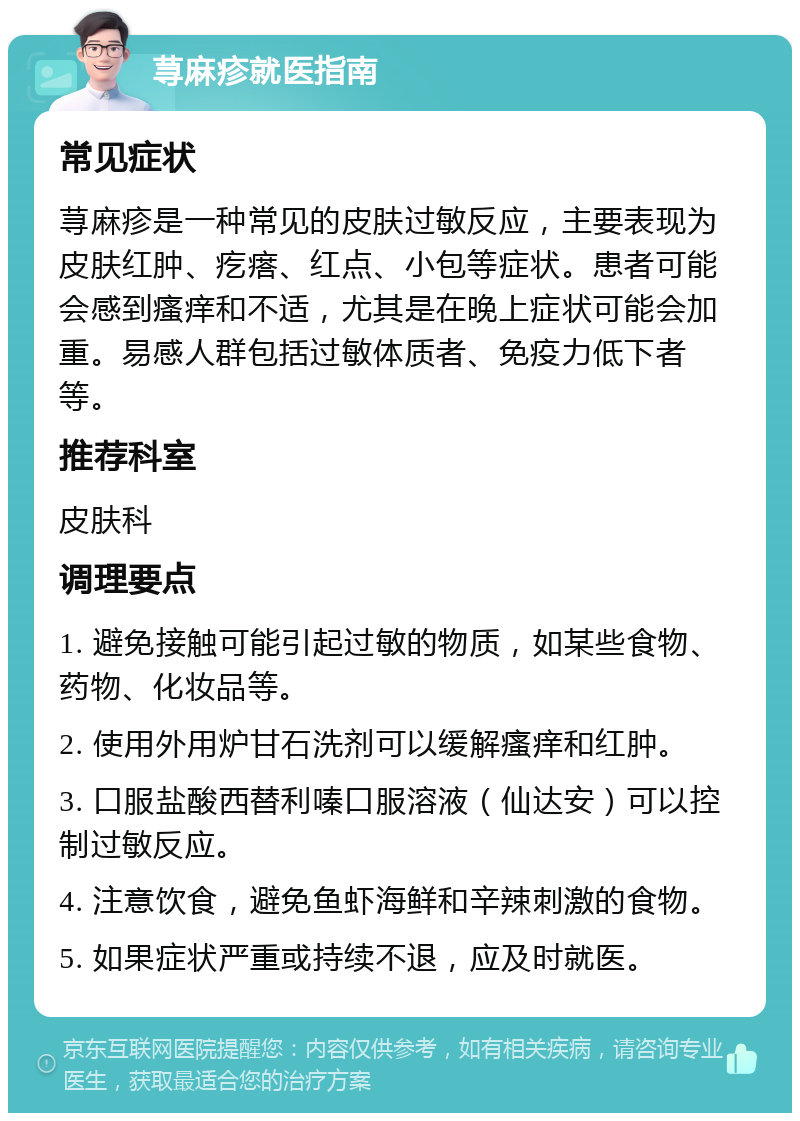 荨麻疹就医指南 常见症状 荨麻疹是一种常见的皮肤过敏反应，主要表现为皮肤红肿、疙瘩、红点、小包等症状。患者可能会感到瘙痒和不适，尤其是在晚上症状可能会加重。易感人群包括过敏体质者、免疫力低下者等。 推荐科室 皮肤科 调理要点 1. 避免接触可能引起过敏的物质，如某些食物、药物、化妆品等。 2. 使用外用炉甘石洗剂可以缓解瘙痒和红肿。 3. 口服盐酸西替利嗪口服溶液（仙达安）可以控制过敏反应。 4. 注意饮食，避免鱼虾海鲜和辛辣刺激的食物。 5. 如果症状严重或持续不退，应及时就医。