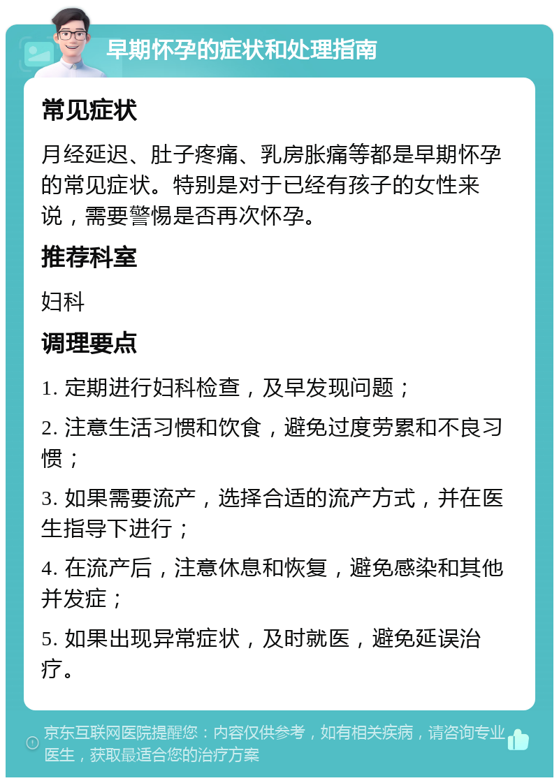 早期怀孕的症状和处理指南 常见症状 月经延迟、肚子疼痛、乳房胀痛等都是早期怀孕的常见症状。特别是对于已经有孩子的女性来说，需要警惕是否再次怀孕。 推荐科室 妇科 调理要点 1. 定期进行妇科检查，及早发现问题； 2. 注意生活习惯和饮食，避免过度劳累和不良习惯； 3. 如果需要流产，选择合适的流产方式，并在医生指导下进行； 4. 在流产后，注意休息和恢复，避免感染和其他并发症； 5. 如果出现异常症状，及时就医，避免延误治疗。