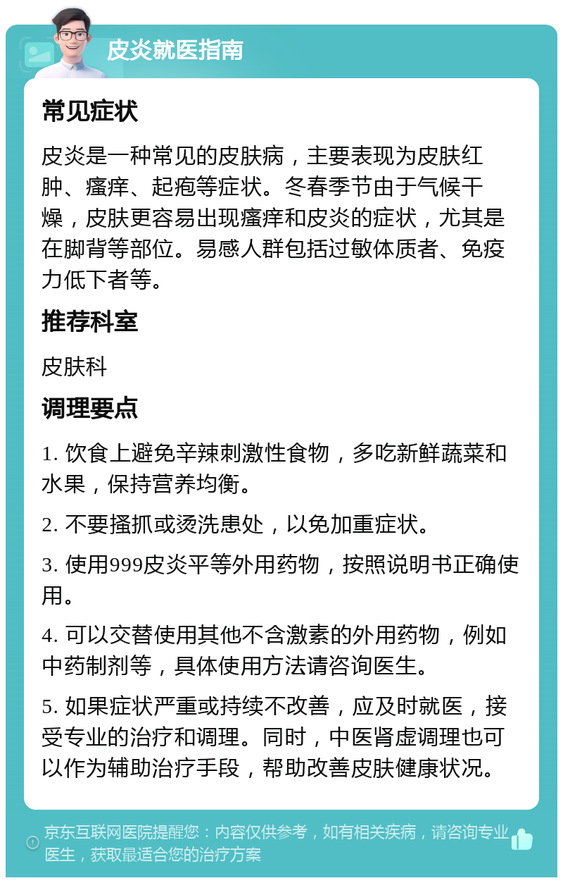 皮炎就医指南 常见症状 皮炎是一种常见的皮肤病，主要表现为皮肤红肿、瘙痒、起疱等症状。冬春季节由于气候干燥，皮肤更容易出现瘙痒和皮炎的症状，尤其是在脚背等部位。易感人群包括过敏体质者、免疫力低下者等。 推荐科室 皮肤科 调理要点 1. 饮食上避免辛辣刺激性食物，多吃新鲜蔬菜和水果，保持营养均衡。 2. 不要搔抓或烫洗患处，以免加重症状。 3. 使用999皮炎平等外用药物，按照说明书正确使用。 4. 可以交替使用其他不含激素的外用药物，例如中药制剂等，具体使用方法请咨询医生。 5. 如果症状严重或持续不改善，应及时就医，接受专业的治疗和调理。同时，中医肾虚调理也可以作为辅助治疗手段，帮助改善皮肤健康状况。