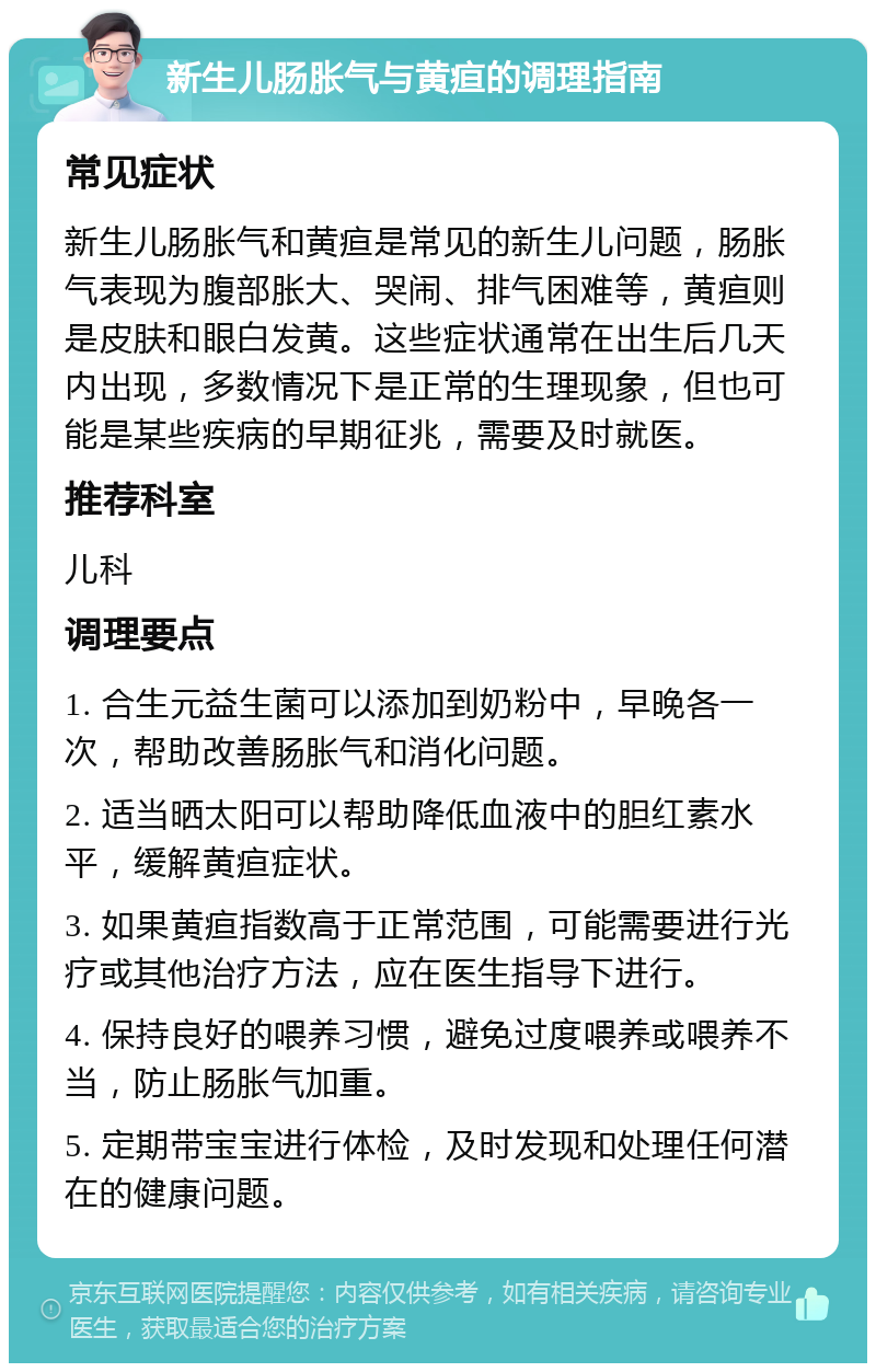 新生儿肠胀气与黄疸的调理指南 常见症状 新生儿肠胀气和黄疸是常见的新生儿问题，肠胀气表现为腹部胀大、哭闹、排气困难等，黄疸则是皮肤和眼白发黄。这些症状通常在出生后几天内出现，多数情况下是正常的生理现象，但也可能是某些疾病的早期征兆，需要及时就医。 推荐科室 儿科 调理要点 1. 合生元益生菌可以添加到奶粉中，早晚各一次，帮助改善肠胀气和消化问题。 2. 适当晒太阳可以帮助降低血液中的胆红素水平，缓解黄疸症状。 3. 如果黄疸指数高于正常范围，可能需要进行光疗或其他治疗方法，应在医生指导下进行。 4. 保持良好的喂养习惯，避免过度喂养或喂养不当，防止肠胀气加重。 5. 定期带宝宝进行体检，及时发现和处理任何潜在的健康问题。