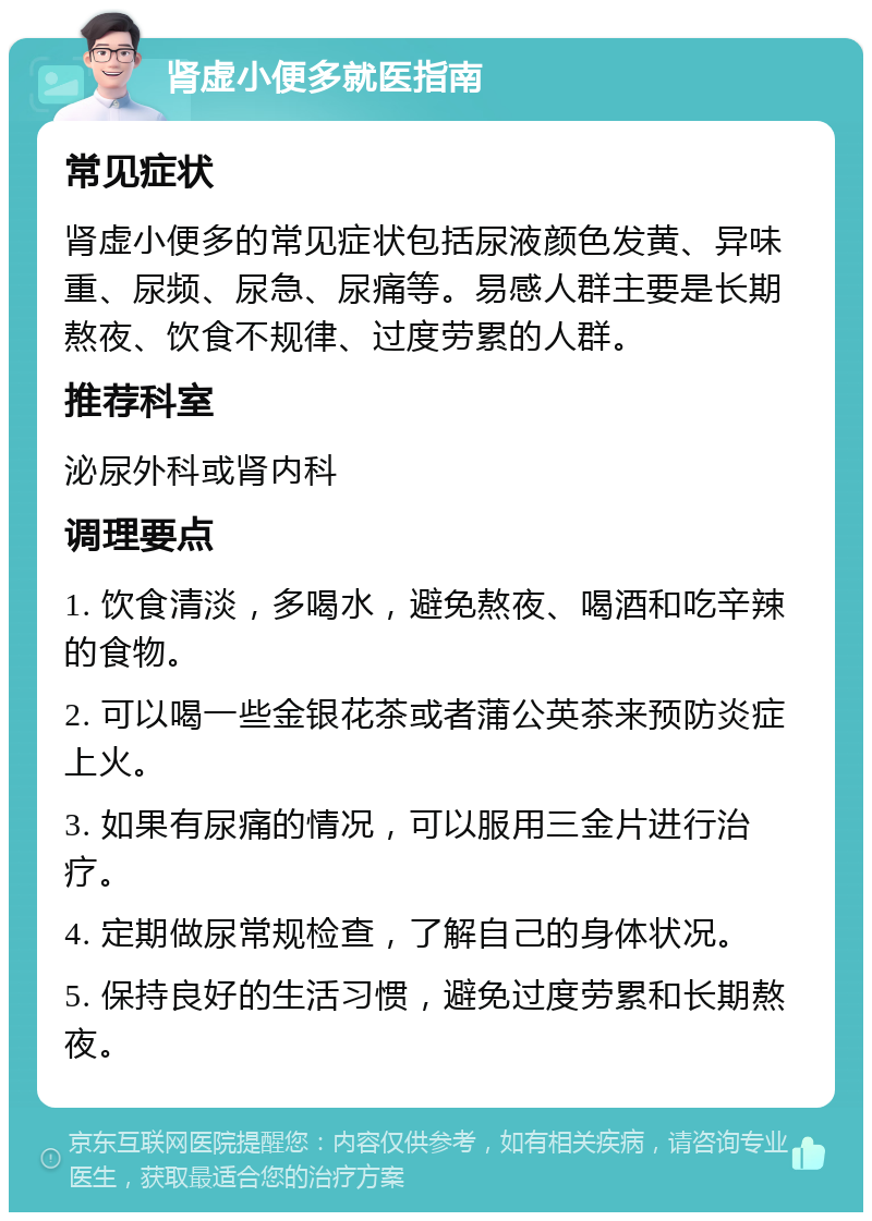 肾虚小便多就医指南 常见症状 肾虚小便多的常见症状包括尿液颜色发黄、异味重、尿频、尿急、尿痛等。易感人群主要是长期熬夜、饮食不规律、过度劳累的人群。 推荐科室 泌尿外科或肾内科 调理要点 1. 饮食清淡，多喝水，避免熬夜、喝酒和吃辛辣的食物。 2. 可以喝一些金银花茶或者蒲公英茶来预防炎症上火。 3. 如果有尿痛的情况，可以服用三金片进行治疗。 4. 定期做尿常规检查，了解自己的身体状况。 5. 保持良好的生活习惯，避免过度劳累和长期熬夜。