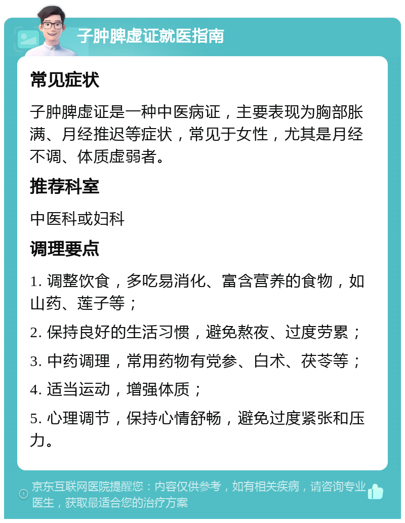 子肿脾虚证就医指南 常见症状 子肿脾虚证是一种中医病证，主要表现为胸部胀满、月经推迟等症状，常见于女性，尤其是月经不调、体质虚弱者。 推荐科室 中医科或妇科 调理要点 1. 调整饮食，多吃易消化、富含营养的食物，如山药、莲子等； 2. 保持良好的生活习惯，避免熬夜、过度劳累； 3. 中药调理，常用药物有党参、白术、茯苓等； 4. 适当运动，增强体质； 5. 心理调节，保持心情舒畅，避免过度紧张和压力。