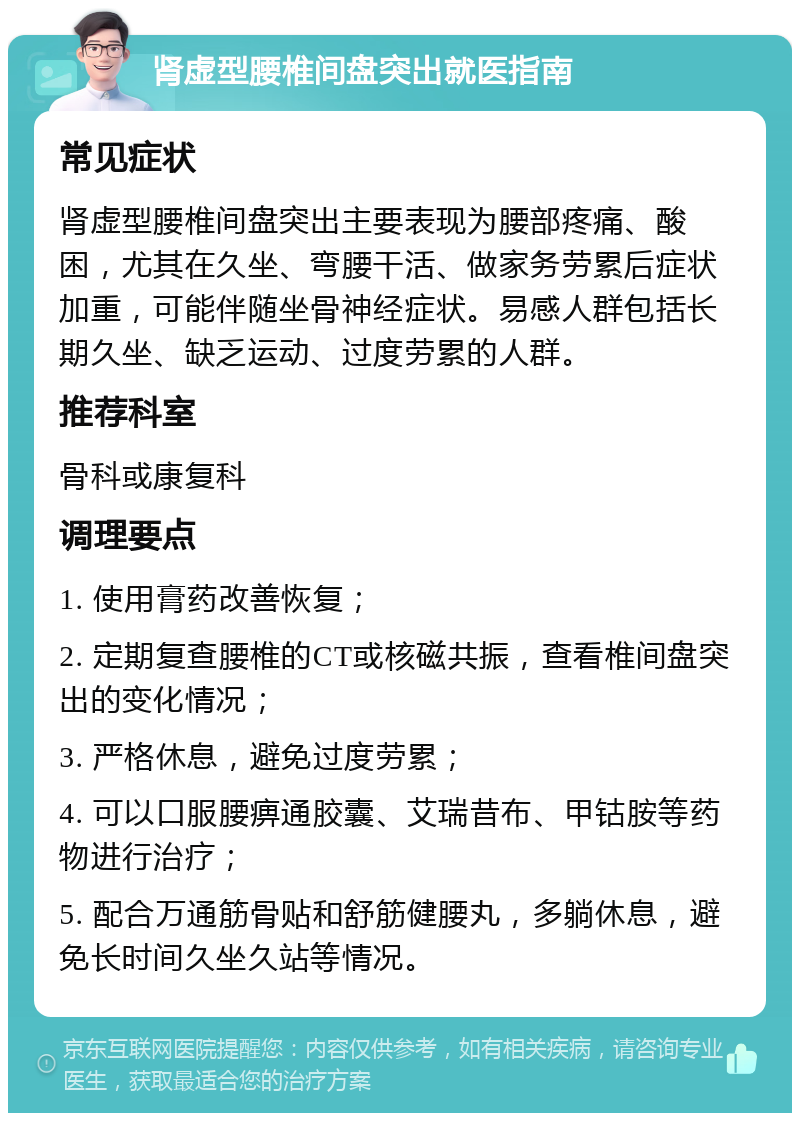 肾虚型腰椎间盘突出就医指南 常见症状 肾虚型腰椎间盘突出主要表现为腰部疼痛、酸困，尤其在久坐、弯腰干活、做家务劳累后症状加重，可能伴随坐骨神经症状。易感人群包括长期久坐、缺乏运动、过度劳累的人群。 推荐科室 骨科或康复科 调理要点 1. 使用膏药改善恢复； 2. 定期复查腰椎的CT或核磁共振，查看椎间盘突出的变化情况； 3. 严格休息，避免过度劳累； 4. 可以口服腰痹通胶囊、艾瑞昔布、甲钴胺等药物进行治疗； 5. 配合万通筋骨贴和舒筋健腰丸，多躺休息，避免长时间久坐久站等情况。