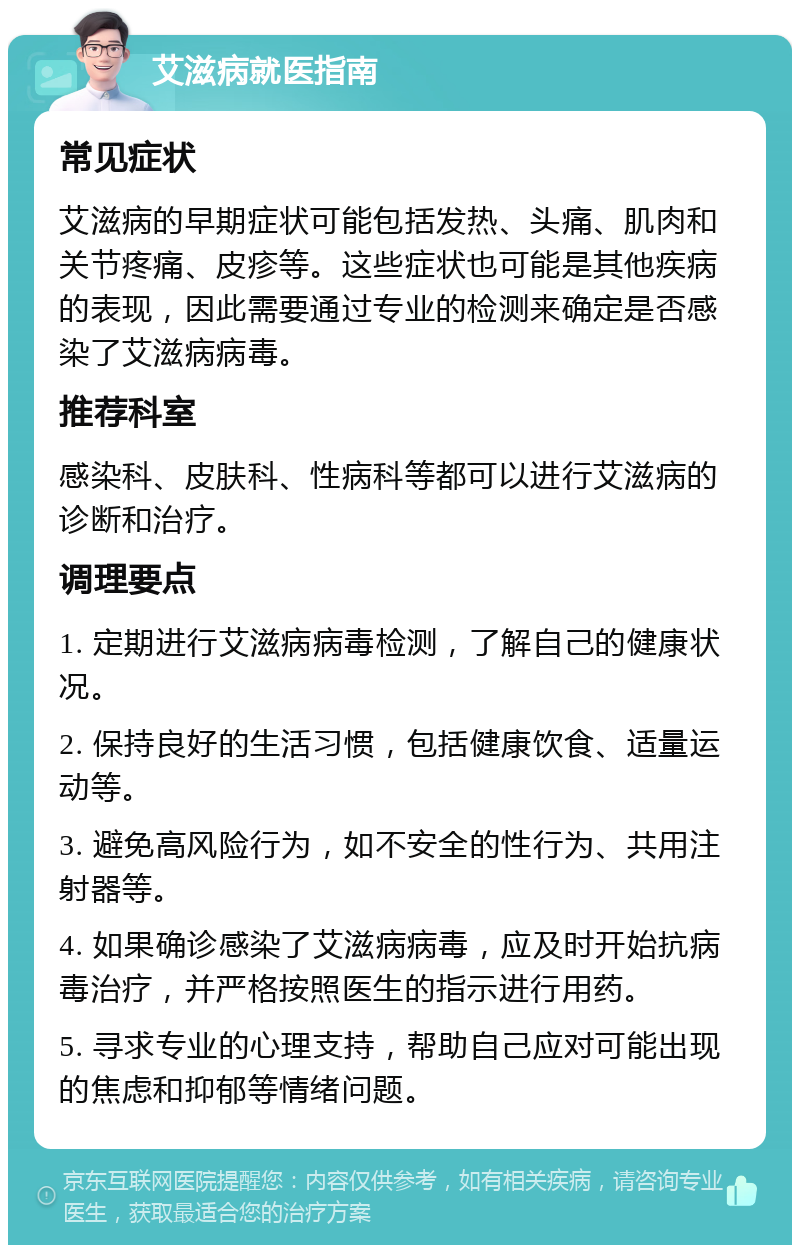 艾滋病就医指南 常见症状 艾滋病的早期症状可能包括发热、头痛、肌肉和关节疼痛、皮疹等。这些症状也可能是其他疾病的表现，因此需要通过专业的检测来确定是否感染了艾滋病病毒。 推荐科室 感染科、皮肤科、性病科等都可以进行艾滋病的诊断和治疗。 调理要点 1. 定期进行艾滋病病毒检测，了解自己的健康状况。 2. 保持良好的生活习惯，包括健康饮食、适量运动等。 3. 避免高风险行为，如不安全的性行为、共用注射器等。 4. 如果确诊感染了艾滋病病毒，应及时开始抗病毒治疗，并严格按照医生的指示进行用药。 5. 寻求专业的心理支持，帮助自己应对可能出现的焦虑和抑郁等情绪问题。