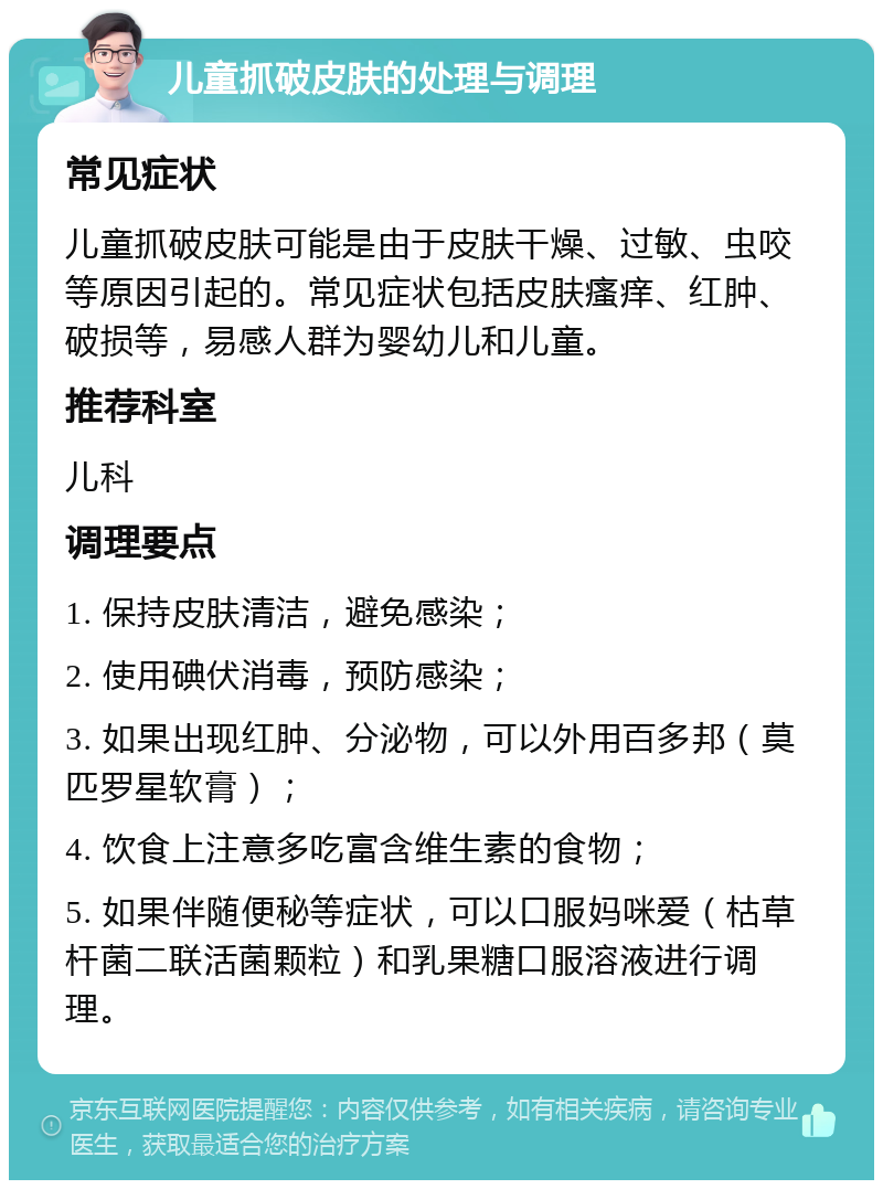 儿童抓破皮肤的处理与调理 常见症状 儿童抓破皮肤可能是由于皮肤干燥、过敏、虫咬等原因引起的。常见症状包括皮肤瘙痒、红肿、破损等，易感人群为婴幼儿和儿童。 推荐科室 儿科 调理要点 1. 保持皮肤清洁，避免感染； 2. 使用碘伏消毒，预防感染； 3. 如果出现红肿、分泌物，可以外用百多邦（莫匹罗星软膏）； 4. 饮食上注意多吃富含维生素的食物； 5. 如果伴随便秘等症状，可以口服妈咪爱（枯草杆菌二联活菌颗粒）和乳果糖口服溶液进行调理。