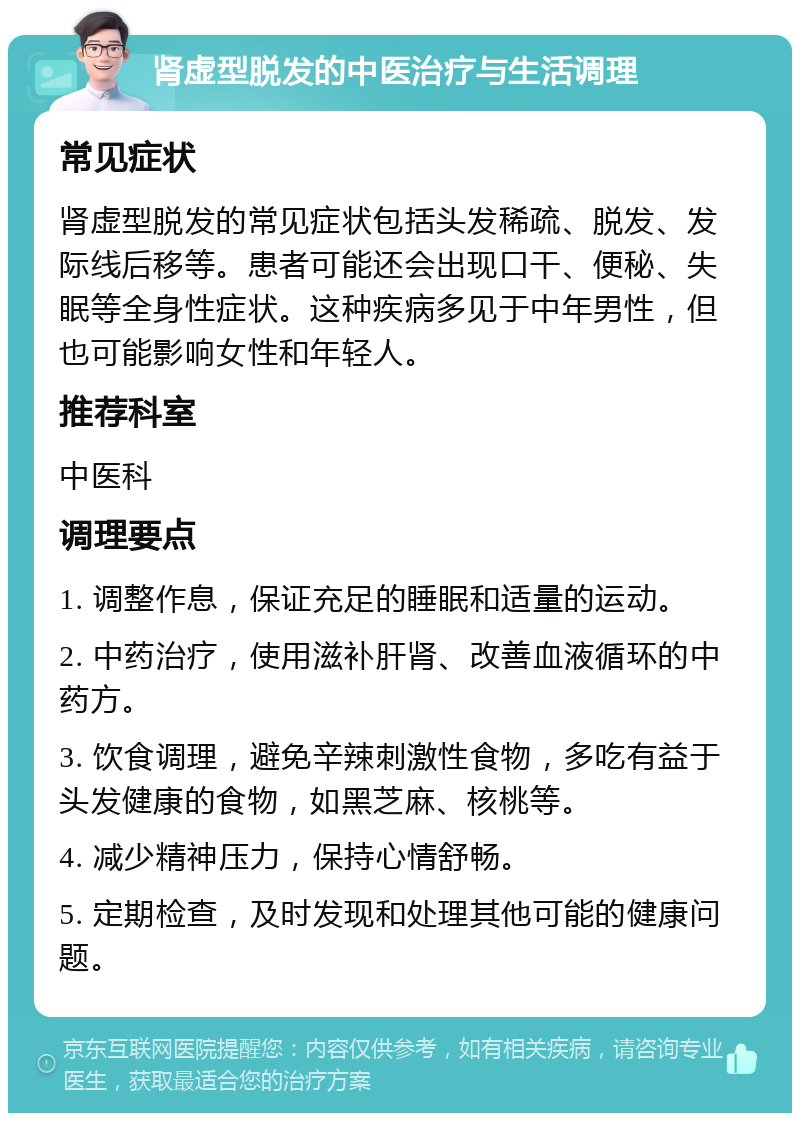 肾虚型脱发的中医治疗与生活调理 常见症状 肾虚型脱发的常见症状包括头发稀疏、脱发、发际线后移等。患者可能还会出现口干、便秘、失眠等全身性症状。这种疾病多见于中年男性，但也可能影响女性和年轻人。 推荐科室 中医科 调理要点 1. 调整作息，保证充足的睡眠和适量的运动。 2. 中药治疗，使用滋补肝肾、改善血液循环的中药方。 3. 饮食调理，避免辛辣刺激性食物，多吃有益于头发健康的食物，如黑芝麻、核桃等。 4. 减少精神压力，保持心情舒畅。 5. 定期检查，及时发现和处理其他可能的健康问题。