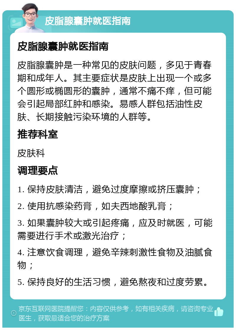 皮脂腺囊肿就医指南 皮脂腺囊肿就医指南 皮脂腺囊肿是一种常见的皮肤问题，多见于青春期和成年人。其主要症状是皮肤上出现一个或多个圆形或椭圆形的囊肿，通常不痛不痒，但可能会引起局部红肿和感染。易感人群包括油性皮肤、长期接触污染环境的人群等。 推荐科室 皮肤科 调理要点 1. 保持皮肤清洁，避免过度摩擦或挤压囊肿； 2. 使用抗感染药膏，如夫西地酸乳膏； 3. 如果囊肿较大或引起疼痛，应及时就医，可能需要进行手术或激光治疗； 4. 注意饮食调理，避免辛辣刺激性食物及油腻食物； 5. 保持良好的生活习惯，避免熬夜和过度劳累。