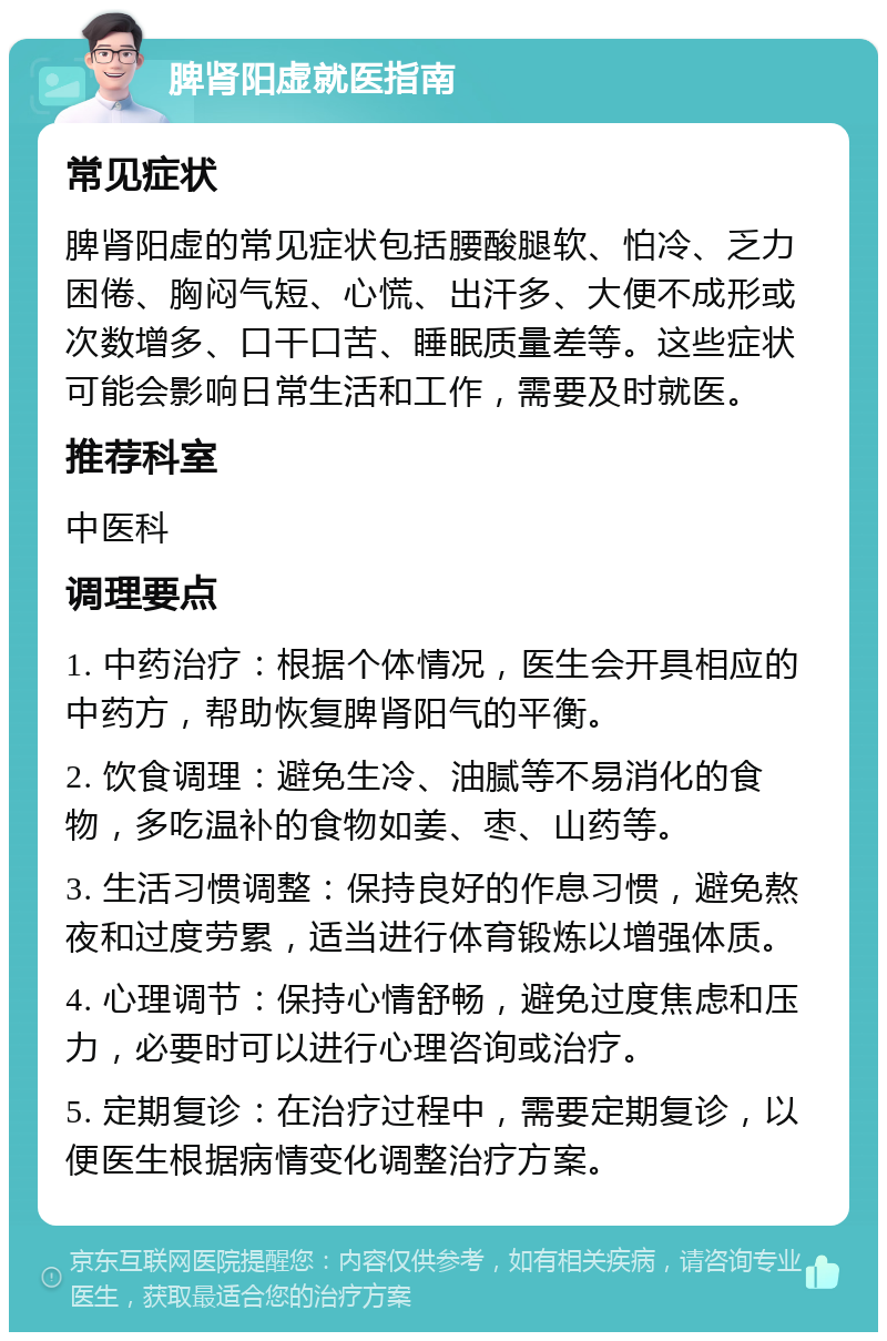 脾肾阳虚就医指南 常见症状 脾肾阳虚的常见症状包括腰酸腿软、怕冷、乏力困倦、胸闷气短、心慌、出汗多、大便不成形或次数增多、口干口苦、睡眠质量差等。这些症状可能会影响日常生活和工作，需要及时就医。 推荐科室 中医科 调理要点 1. 中药治疗：根据个体情况，医生会开具相应的中药方，帮助恢复脾肾阳气的平衡。 2. 饮食调理：避免生冷、油腻等不易消化的食物，多吃温补的食物如姜、枣、山药等。 3. 生活习惯调整：保持良好的作息习惯，避免熬夜和过度劳累，适当进行体育锻炼以增强体质。 4. 心理调节：保持心情舒畅，避免过度焦虑和压力，必要时可以进行心理咨询或治疗。 5. 定期复诊：在治疗过程中，需要定期复诊，以便医生根据病情变化调整治疗方案。