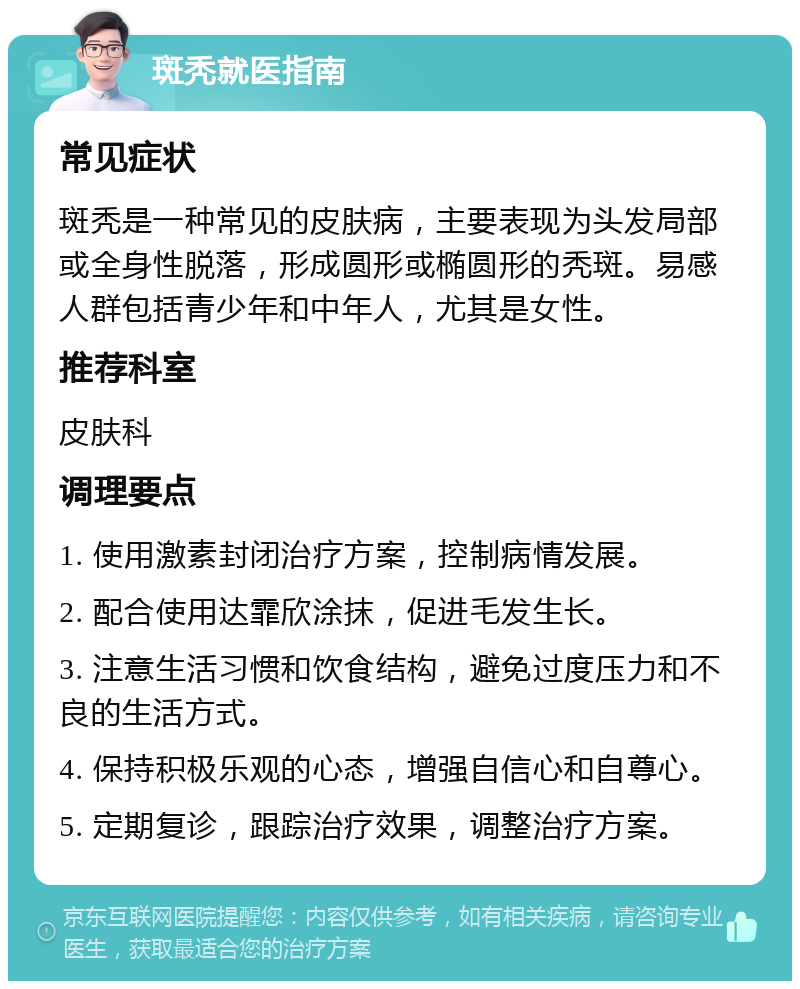 斑秃就医指南 常见症状 斑秃是一种常见的皮肤病，主要表现为头发局部或全身性脱落，形成圆形或椭圆形的秃斑。易感人群包括青少年和中年人，尤其是女性。 推荐科室 皮肤科 调理要点 1. 使用激素封闭治疗方案，控制病情发展。 2. 配合使用达霏欣涂抹，促进毛发生长。 3. 注意生活习惯和饮食结构，避免过度压力和不良的生活方式。 4. 保持积极乐观的心态，增强自信心和自尊心。 5. 定期复诊，跟踪治疗效果，调整治疗方案。