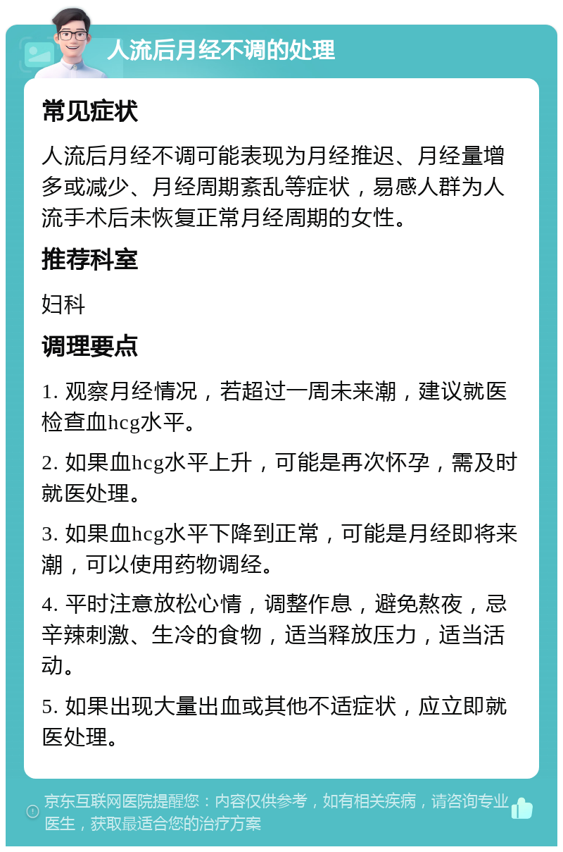 人流后月经不调的处理 常见症状 人流后月经不调可能表现为月经推迟、月经量增多或减少、月经周期紊乱等症状，易感人群为人流手术后未恢复正常月经周期的女性。 推荐科室 妇科 调理要点 1. 观察月经情况，若超过一周未来潮，建议就医检查血hcg水平。 2. 如果血hcg水平上升，可能是再次怀孕，需及时就医处理。 3. 如果血hcg水平下降到正常，可能是月经即将来潮，可以使用药物调经。 4. 平时注意放松心情，调整作息，避免熬夜，忌辛辣刺激、生冷的食物，适当释放压力，适当活动。 5. 如果出现大量出血或其他不适症状，应立即就医处理。