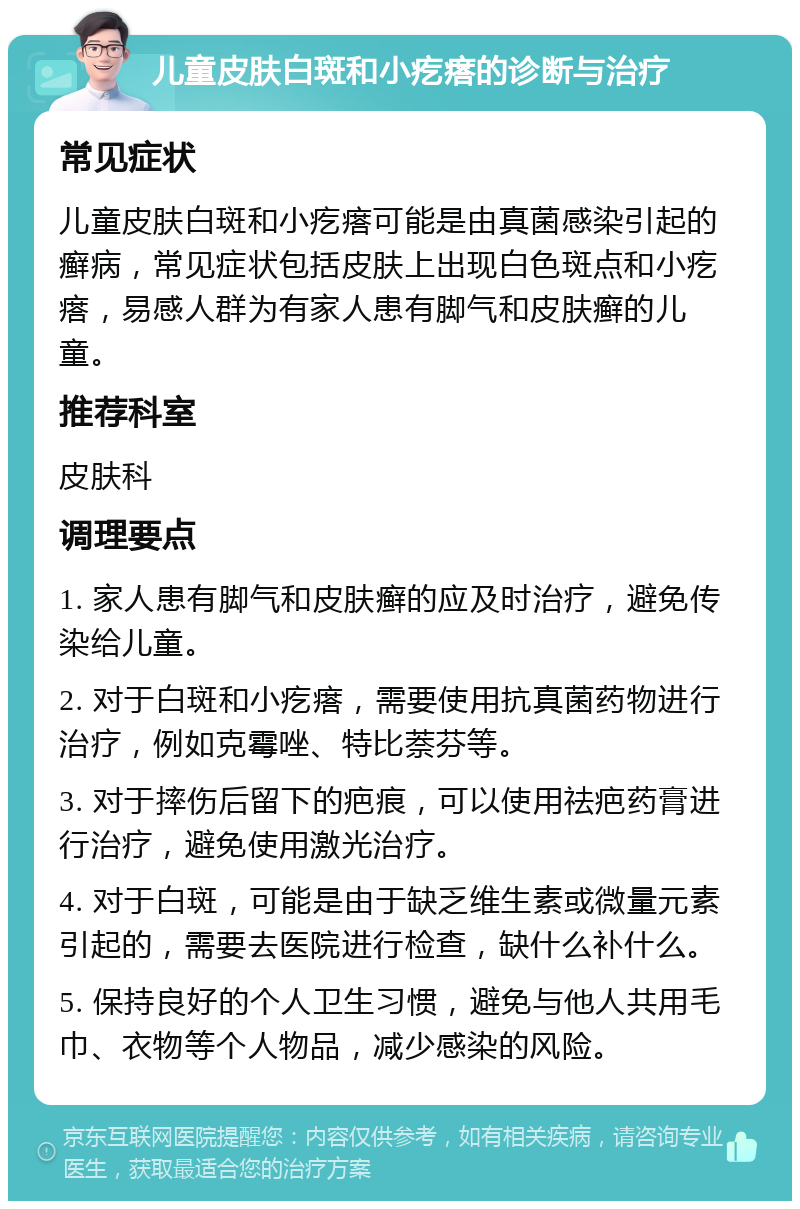 儿童皮肤白斑和小疙瘩的诊断与治疗 常见症状 儿童皮肤白斑和小疙瘩可能是由真菌感染引起的癣病，常见症状包括皮肤上出现白色斑点和小疙瘩，易感人群为有家人患有脚气和皮肤癣的儿童。 推荐科室 皮肤科 调理要点 1. 家人患有脚气和皮肤癣的应及时治疗，避免传染给儿童。 2. 对于白斑和小疙瘩，需要使用抗真菌药物进行治疗，例如克霉唑、特比萘芬等。 3. 对于摔伤后留下的疤痕，可以使用祛疤药膏进行治疗，避免使用激光治疗。 4. 对于白斑，可能是由于缺乏维生素或微量元素引起的，需要去医院进行检查，缺什么补什么。 5. 保持良好的个人卫生习惯，避免与他人共用毛巾、衣物等个人物品，减少感染的风险。